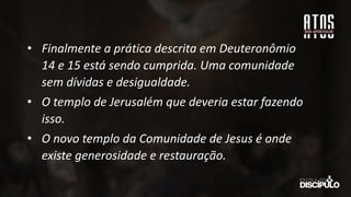 • Finalmente a prática descrita em Deuteronômio
14 e 15 está sendo cumprida. Uma comunidade
sem dívidas e desigualdade.
• O templo de Jerusalém que deveria estar fazendo
isso.
• O novo templo da Comunidade de Jesus é onde
existe generosidade e restauração.
 