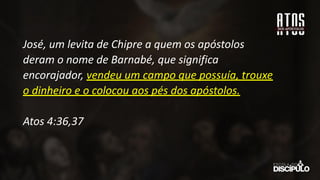José, um levita de Chipre a quem os apóstolos
deram o nome de Barnabé, que significa
encorajador, vendeu um campo que possuía, trouxe
o dinheiro e o colocou aos pés dos apóstolos.
Atos 4:36,37
 