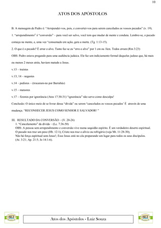 10
ATOS DOS APÓSTOLOS
Atos dos Apóstolos - Luiz Souza
B. A mensagem de Pedro é: “Arrependei-vos, pois, e convertei-vos para serem cancelados os vossos pecados” (v. 19).
1. “arrependimento” é “conversão” – para você ser salvo, você tem que mudar de mente e conduta. Lembre-se, o pecado
começa na mente, e, uma vez “consumado em ação, gera a morte. (Tg. 1:13-15).
2. O que é o pecado? É errar o alvo. Tanto faz se eu “erro o alvo” por 1 cm ou 1km. Todos erram (Rm 3:23)
OBS: Pedro estava pregando para uma audiência judaica. Ele faz um indiciamento formal daqueles judeus que, há mais
ou menos 2 meses atrás, haviam matado a Jesus.
v.13 – traístes
v.13, 14 – negastes
v.14 – pedistes – (trocaram-no por Barrabás)
v.15 – matastes
v.17 – fizestes por ignorância (Atos 17:30-31) “ignorância” não serve como desculpa!
Conclusão: O único meio de se livrar dessa “dívida” ou serem “cancelados os vossos pecados’ É através de uma
mudança. “RECONHECER JESUS COMO SENHOR E SALVADOR! ”
III. RESULTADO DA CONVERSÃO – (V. 20-26)
1. “Cancelamento” da dívida – (Lc. 7:36-50)
OBS: A pessoa sem arrependimento e conversão vive numa sequidão espírito. É um verdadeiro deserto espiritual.
O pecado nos traz um peso (Hb. 12:1); Cristo nos traz o alívio ou refrigério (veja Mt. 11:28-30);
Não há força espiritual sem Jesus!; Esse Jesus está no céu preparando um lugar para todos os seus discípulos.
(At. 3:21; Ap. 21:5; Jo 14:1-6).
 