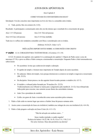 11
ATOS DOS APÓSTOLOS
Atos dos Apóstolos - Luiz Souza
Atos Capítulo 4
COMO VIVIAM OS CONVERTIDOS EM JESUS?
Introdução: Um dos conceitos mais importantes no livro de Atos é a comunhão entre irmãos.
 Tudo, porém, lhes era comum (At. 4:32).
Resultado: A participação e comunicação entre eles era tão intenso que o resultado foi o crescimento da igreja.
Atos 1:15 120 pessoas Atos 2:41 Três mil pessoas
Atos 4:4 Cinco mil pessoas Atos 5:14 Uma multidão
Tudo isso é o reflexo da verdadeira comunhão com Deus e consideração com os irmãos.
(Hebreus 10.24,25; 1João 1.6,7)
TRÊS LIÇÕES IMPORTANTES SOBRE A COMUNHÃO COM CRISTO
1ª LIÇÃO – 4.1-4. CORAGEM PARA TESTEMUNHAR. (1Coríntios 15.1-19)
4.5-22. O contexto do capítulo: este capítulo 4 é a continuação do capítulo 3. Depois de Pedro curar o coxo de
nascença (3:7-9), o povo se afluiu e Pedro começou a testemunhar a ressurreição. Enquanto Pedro e João testemunhavam,
sobrevieram:
 Os sacerdotes: levitas que cuidavam do templo e adoração.
 O capitão do templo: o homem mais importante do Templo depois do sumo-sacerdote.
 Os saduceus: líderes do templo, ricos porque dominavam o comercio no templo e negavam a ressurreição
(Mt. 22:23).
 Os discípulos: foram presos e no dia seguinte foram levados perante o sinédrio (At. 4:5-7).
 O sinédrio: o tribunal judeu formado por 70 anciãos (Ex. 22:23).
Tradicionalmente esse tribunal se reunia para o julgamento pela manhã (Jr. 21:12). Esse tribunal não
tinha poder para executar, mas somente acusar diante das autoridades romanas.
 Anás: Era o presidente do sinédrio.
 Caifás: era genro de Anás e reconhecido como sumo-sacerdote pelos romanos.
1. Pedro e João estão no mesmo lugar que estava o Senhor Jesus há poucas semanas atrás.
2. Assim como a ressurreição de Jesus era irrefutável, também esse milagre do coxo era irrefutável (At. 4:8-10).
3. Pedro e João pregam a salvação em Jesus Cristo (At. 4:11-12).
“Não há salvação em nenhum outro…”
Jesus é pedra rejeitada e a pedra angular!
Profecia do Salmo 118:22; Mt. 16.18; 1Cor.3.11; 1 Pe.2.1-8
Ele seria vitorioso. Deus não permitiria sua derrota!
 