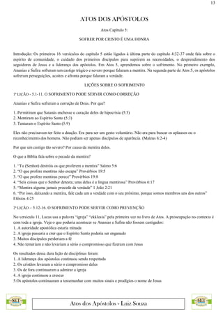 13
ATOS DOS APÓSTOLOS
Atos dos Apóstolos - Luiz Souza
Atos Capítulo 5:
SOFRER POR CRISTO É UMA HONRA
Introdução: Os primeiros 16 versículos do capítulo 5 estão ligados à última parte do capítulo 4:32-37 onde fala sobre o
espírito de comunidade, o cuidado dos primeiros discípulos para suprirem as necessidades, o desprendimento dos
seguidores de Jesus e a liderança dos apóstolos. Em Atos 5, aprendemos sobre o sofrimento. No primeiro exemplo,
Ananias e Safira sofreram um castigo trágico e severo porque falaram a mentira. Na segunda parte de Atos 5, os apóstolos
sofreram perseguições, acoites e afronta porque falaram a verdade.
LIÇÕES SOBRE O SOFRIMENTO
1ª LIÇÃO - 5.1-11. O SOFRIMENTO PODE SERVIR COMO CORREÇÃO
Ananias e Safira sofreram a correção de Deus. Por que?
1. Permitiram que Satanás enchesse o coração deles de hipocrisia (5:3)
2. Mentiram ao Espírito Santo (5:3)
3. Tentaram o Espírito Santo (5:9)
Eles não precisavam ter feito a doação. Era para ser um gesto voluntário. Não era para buscar os aplausos ou o
reconhecimento dos homens. Não podiam ser apenas discípulos de aparência. (Mateus 6:2-4)
Por que um castigo tão severo? Por causa da mentira deles.
O que a Bíblia fala sobre o pecado da mentira?
1. “Tu (Senhor) destróis os que proferem a mentira” Salmo 5:6
2. “O que profere mentiras não escapa” Provérbios 19:5
3. “O que profere mentiras perece” Provérbios 19:8
4. “Seis coisas que o Senhor detesta; uma delas é a língua mentirosa” Provérbios 6:17
5. “Mentira alguma jamais procede da verdade” 1 João 2:21
6. “Por isso, deixando a mentira, fale cada um a verdade com o seu próximo, porque somos membros uns dos outros”
Efésios 4:25
2ª LIÇÃO – 5.12-16. O SOFRIMENTO PODE SERVIR COMO PREVENÇÃO
No versículo 11, Lucas usa a palavra “igreja” “ekklesia” pela primeira vez no livro de Atos. A preocupação no contexto é
com toda a igreja. Veja o que poderia acontecer se Ananias e Safira não fossem castigados:
1. A autoridade apostólica estaria minada
2. A igreja passaria a crer que o Espírito Santo poderia ser enganado
3. Muitos discípulos perderiam a fé
4. Não temeriam e não levariam a sério o compromisso que fizeram com Jesus
Os resultados dessa dura lição de disciplinas foram:
1. A liderança dos apóstolos continuou sendo respeitada
2. Os cristãos levaram a sério o compromisso deles
3. Os de fora continuaram a admirar a igreja
4. A igreja continuou a crescer
5.Os apóstolos continuaram a testemunhar com muitos sinais e prodígios o nome de Jesus
 