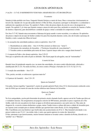 14
ATOS DOS APÓSTOLOS
Atos dos Apóstolos - Luiz Souza
3ª LIÇÃO – 5.17-42. O SOFRIMENTO VEM PARA AMADURECER A FÉ DO DISCÍPULO
O contexto
Satanás já tinha perdido com Jesus. Enquanto Satanás festejava a morte de Jesus, Deus o ressuscitou vitoriosamente no
terceiro dia. Quando ele viu que não podia destruir o Filho de Deus, ele passou a perseguir os discípulos e a contaminar o
ambiente dos seguidores de Jesus. No capítulo 4, Pedro e João são presos depois da cura do coxo e de pregarem no
templo. No capítulo 5, já vimos que Satanás começa a atacar de entro para fora, enchendo os corações de Ananias e Safira
de mentira e hipocrisia, para desestabilizar a unidade da igreja e minar a seriedade do compromisso cristão.
Em Atos 5:17-42, Satanás ataca novamente a liderança da igreja usando o sumo-sacerdote, e os saduceus. Os apóstolos
são presos e depois de um anjo do Senhor conduzi-los para fora da prisão durante a noite, eles são levados à presença do
Sinédrio e todo o senado dos filhos de Israel.
1. As acusações das autoridades judaicas contra os apóstolos: Atos 5:28
1. Desobediência às ordens deles – Atos 4:18 (Não ensinem ou falem esse “nome”)
2. Aliciamento dos moradores de Jerusalém – (“Enchestes Jerusalém de vossa doutrina”)
3. Veredito contra as autoridades pela morte de Jesus (“quereis lançar sobre nós o sangue deste homem”)
2. A resposta de Pedro e dos demais apóstolos: Atos 5:29-32
Note que os apóstolos não estão ali para se defender. Não fazem papel de advogados, mas de “testemunhas”
A morte de Jesus
Quando Jesus foi pendurado naquela cruz, na mente das autoridades, ele estava sendo ridicularizado, rebaixado e
amaldiçoado (Dt 21:23). Na mente de Deus, ele estava sendo a Príncipe e Salvador (Jo 12:31-33; Fp 2:5-11).
3. A reação das autoridades – Atos 5:33
“Eles, porém, ouvindo, se enfurecem e queriam mata-los”
4. O parecer de Gamaliel – Atos 5:34 -39
Quem era Gamaliel?
Um judeu, fariseu (significa “separatista”), mestre do grande apóstolo Paulo (Atos 22:3), historicamente conhecido como
neto de Hiliel que era mestre de uma das escolas rabínicas mais famosas de Jerusalém.
Quem era Teudas?
At 5:36
No livro antiguidades, escrito pelo historiador do primeiro século chamado Joséfo, aparece um tal de Teudas que dizia ser
o verdadeiro messias. Ele arregimentou um pequeno exército de 400 homens, persuadiu-os para o seguirem até o Rio
Jordão, onde ele com sua palavra iria fazer as águas se dividirem para passarem a seco pelo meio rio. Mas antes de
chegarem lá, o exercito romano desbaratou o grupo, matou Teudas trouxe a cabeça dele para a cidade de Jerusalém para
ser exposta como exemplo para os demais rebeldes que queriam lutar contra Roma. (Livro Antiguidades)
Obs: O problema com essa história é que Joséfo data este acontecimento em 45 d. C. Mas Gamaliel está dando o seu
parecer ainda no ano 33 d. C. (na minha visão, é outro, que queria aparecer às custas dos Apostolos)
O fato, entretanto é que historicamente, muitos homens tentaram se levantar contra o domínio de Roma, dizendo ser o
“profeta” ou o “Messias”.
 
