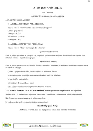 16
ATOS DOS APÓSTOLOS
Atos dos Apóstolos - Luiz Souza
Atos Capítulo 6
A SOLUÇÃO DE PROBLEMAS NA IGREJA
6:1-7. LIÇÕES SOBRE A IGREJA
1 – A IGREJA FOI CRIADA PARA CRESCER.
Note no verso 1 – “multiplicando – se o número dos discípulos”
Como a igreja cresce?
a. Oração – 4:23-31
b. Comunhão – 2:46-47
c. Pregação – 4:20
2 – A IGREJA SEMPRE TERÁ PROBLEMAS
Note no verso 1 – “houve murmuração dos helenistas”
Quem eram os helenistas?
Eram os judeus que vieram da “diáspora” ou “dispersão” que habitavam em outros países que viviam sob uma forte
influência cultural e linguística dos gregos.
Quem eram os hebreus?
Eram os judeus que cresceram na Palestina, falando o aramaico e lendo a Lei de Moisés no Hebraico nos seus encontros
de sábado na sinagoga.
Quando a igreja está crescendo, ela está sujeita a ter problemas, porque:
a. São mais pessoas envolvidas, vindo de experiências e históricos diferentes
b. Isto significa mais opiniões
c. E o número de necessidade é maior
Obs: A igreja que não cresce simplesmente desanima ou morre.
3 – A IGREJA PRECISA DE “LÍDERES” FORTES, homens que enfrentam problemas, não foge deles.
Note no verso 2 – “então os doze (apóstolos) convocaram a comunidade e tomaram uma atitude imediatamente”
Não ficaram uma semana orando, se já sabiam o que fazer.
Se você sabe, vá e resolva com outros irmãos, nunca sozinho!
ALERTA! Igreja em Perigo:
A Divisão ocorrerá, caso não haja pessoas certas, para enfrentar problemas.
 
