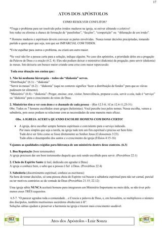 17
ATOS DOS APÓSTOLOS
Atos dos Apóstolos - Luiz Souza
COMO RESOLVER CONFLITOS?
*Traga o problema para ser resolvido pelos irmãos maduros na igreja, se estiver afetando o coletivo!
Isto reduz ou elimina a chance de formação de “panelinhas”, “facções”, “competição” ou “difamação de um irmão”.
* Homens maduros e espirituais devem convocar as partes envolvidas. Nunca tomar decisões precipitadas, tomando
partido a quem quer que seja, tem que ser IMPARCIAL COM TODOS.
*Evite espalhar para outros o problema, ou criará um outro maior.
*Se você não for a pessoa certa para a solução, indique alguém. No caso dos apóstolos, a prioridade deles era a pregação
da Palavra de Deus e a oração (6:2, 4). Eles não podiam deixar o ministério (diakonia) da pregação, para servir (diakonia)
ás mesas. Isto deixaria um buraco maior criando uma crise com maior repercussão.
Toda essa situação nos ensina que:
1. Não há nenhuma hierarquia – todos são “diakonia” servos.
“Distribuição” (6:1) – “diakonia”
“Servir às mesas” (6.2) – “diakonia” (aqui no contexto significa ‘fazer a distribuição de fundos” para que as viúvas
pudessem ter alimento).
“Ministério” (6:4) - “diakonia”- Pregar, ensinar, orar, visitar, benevolência, preparar a ceia, servir a ceia, tudo é “serviço”
ou “diakonia” para o crescimento do reino de Deus.
2. Ministérios têm a ver com dons e o chamado de cada pessoa – (Rm 12:3-8; 1Cor.12.4-11,25-31)
Obs: Todos os 7 homens escolhidos eram gregos (helenistas). Você percebe isso pelos nomes. Nessa escolha, vemos a
sabedoria, pois esses podiam se relacionar com as necessidades de uma maneira mais eficaz.
Obs. A IGREJA ACERTA QUANDO ESCOLHE HOMENS COM DONS CERTO!
 A igreja, deve escolher sempre homens espirituais e com talento para o serviço indicado.
Por mais simples que seja a tarefa, na igreja tudo tem um fim espiritual e precisa ser bem feito.
Tudo deve ser feito como se fosse diretamente ao Senhor Jesus (Colossenses 3:23).
Tudo afeta o desempenho dos santos e o crescimento da igreja (Efésios 4:15-16)
Vejamos as qualidades exigidas para liderança de um ministério dentro desse contexto. (6.3)
1. Boa Reputação (bom testemunho)
A igreja precisam dar um bom testemunho daquele que está sendo escolhido para servir. (Provérbios 22:1)
2. Cheio do Espírito Santo (é leal, dedicado em agradar à Deus)
A igreja o conhece bem, e sabe que a pessoa é fiel à Deus. (Provérbios 22.4)
3. Sabedoria (discernimento espiritual, conhece as escrituras)
Na hora de tomar decisões, só uma pessoa cheia do Espírito vai buscar a sabedoria espiritual para não ser carnal, parcial
ou ter motivos contrários ao da vontade de Deus (Provérbios 21.15; 22.12)
Uma igreja sábia NUNCA aceitará homens para integrarem um Ministério Importante no meio dela, se não tiver pelo
menos esses TRÊS requesitos.
6.5-7. “O parecer agradou toda a comunidade…e Crescia a palavra de Deus, e, em Jerusalém, se multiplicava o número
dos discípulos, também muitíssimos sacerdotes obedeciam à fé”.
Soluções sábias ajudam a preservar a harmonia na igreja e trazem mais crescimento saudável.
 