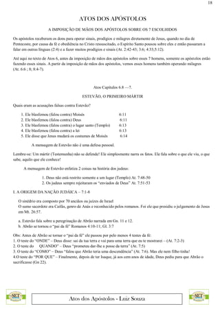 18
ATOS DOS APÓSTOLOS
Atos dos Apóstolos - Luiz Souza
A IMPOSIÇÃO DE MÃOS DOS APÓSTOLOS SOBRE OS 7 ESCOLHIDOS
Os apóstolos receberam os dons para operar sinais, prodígios e milagres diretamente de Jesus, quando no dia de
Pentecoste, por causa da fé e obediência no Cristo ressuscitado, o Espírito Santo pousou sobre eles e então passaram a
falar em outras línguas (2:4) e a fazer muitos prodígios e sinais (At. 2:42-43; 3:6; 4:33;5:12).
Até aqui no texto de Atos 6, antes da imposição de mãos dos apóstolos sobre esses 7 homens, somente os apóstolos estão
fazendo esses sinais. A partir da imposição de mãos dos apóstolos, vemos esses homens também operando milagres
(At. 6:6 ; 8; 8:4-7).
Atos Capítulos 6.8 —7.
ESTEVÃO, O PRIMEIRO MÁRTIR
Quais eram as acusações falsas contra Estevão?
1. Ele blasfemou (falou contra) Moisés 6:11
2. Ele blasfemou (falou contra) Deus 6:11
3. Ele blasfemou (falou contra) o lugar santo (Templo) 6:13
4. Ele blasfemou (falou contra) a lei 6:13
5. Ele disse que Jesus mudará os costumes de Moisés 6:14
A mensagem de Estevão não é uma defesa pessoal.
Lembre-se: Um mártir (Testemunha) não se defende! Ele simplesmente narra os fatos. Ele fala sobre o que ele viu, o que
sabe, aquilo que ele conhece!
A mensagem de Estevão enfatiza 2 coisas na história dos judeus:
1. Deus não está restrito somente a um lugar (Templo) At. 7:48-50
2. Os judeus sempre rejeitaram os “enviados de Deus” At. 7:51-53
I. A ORIGEM DA NAÇÃO JUDÁICA – 7:1-8
O sinédrio era composto por 70 anciãos ou juízes de Israel
O sumo sacerdote era Caifás, genro de Anás e reconhecido pelos romanos. Foi ele que presidiu o julgamento de Jesus
em Mt. 26:57.
a. Estevão fala sobre a peregrinação de Abrão narrada em Gn. 11 e 12.
b. Abrão se tornou o “pai da fé” Romanos 4:10-11; Gl. 3:7
Obs: Antes de Abrão se tornar o “pai da fé” ele passou por pelo menos 4 testes da fé:
1. O teste do “ONDE” – Deus disse: sai da tua terra e vai para uma terra que eu te mostrarei – (At. 7:2-3)
2. O teste do QUANDO” – Deus “prometeu dar-lhe a posse da terra” (At. 7:5)
3. O teste do “COMO” – Deus “falou que Abrão teria uma descendência” (At. 7:6). Mas ele nem filho tinha!
4.O teste do “POR QUE” – Finalmente, depois de ter Isaque, já aos cem anos de idade, Deus pediu para que Abrão o
sacrificasse (Gn 22).
 