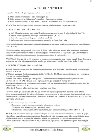 19
ATOS DOS APÓSTOLOS
Atos dos Apóstolos - Luiz Souza
Atos 7:2 – “O Deus da glória apareceu a Abrão, nosso pai...”
1. Abrão nem era circuncidado, e Deus apareceu para ele.
2. Abrão nem morava na “cidade santa”, Jerusalém, e Deus apareceu para ele.
3. Abrão nem sabia o que era o “lugar santo” (Templo), e mesmo assim Deus estava próximo dele.
APLICAÇÃO: Abrão não precisava de um templo para estar próximo de Deus. Ele precisou de Fé!
II. “DEUS ESTAVA COM JOSÉ’ – Atos 7:8-16
a. José, filho de Jacó, era um homem dos 12 patriarcas (que deram origem às 12 tribos de Israel) (Atos 7:8).
b. José foi rejeitado pelos seus irmãos por causa da inveja deles (At. 7:9)
c. Deus o livrou, e concedeu-lhe graça e sabedoria (At. 7:10).
d. José se tornou um libertador e conservador da sua família no Egito (Gn 45:1-9).
1. Estevão enfatiza que a presença espiritual de Deus estava com José todo o tempo, principalmente nas suas aflições no
Egito (At. 7:10).
2. Estevão menciona José porque ele era o retrato de Jesus. Ele foi rejeitado e vendido pelos seus irmãos, mas mesmo
assim, mais tarde se tornou o “salvador” e o único que podia conservar a vida do seu povo no Egito. Jesus também foi
rejeitado e vendido, e hoje, não há salvação em nenhum outro abaixo do céu! Atos 4:11-12
APLICAÇÃO: Deus não está no céu bravo com as pessoas, pronto para castigá-las e vingar a maldade delas. Deus ama e
seu desejo é que todos sejam salvos inclusive aqueles que rejeitaram seu “ungido” Jesus Cristo. (1 Tm. 2:3-6).
III. MOISÉS E A VISÃO DE DEUS – Atos 7:17-43
a. Moisés é outro retrato de Jesus. Ele foi escolhido por Deus para ser o “libertador”, mas foi rejeitado pelo seu próprio
povo (At. 7:25, 35,39).
b. O Senhor apareceu a Moisés na sarça que ardia (At. 7:30; Ex. 3:1-10). Mais o uma vez, isto prova que a presença de
Deus não está restrita ao Templo.
c. Moisés falou sobre o profeta que viria após ele. O cumprimento final desta profecia está na pessoa de Jesus
(At. 7:37; Dt. 18:1516 e At. 3:22-23). Jesus é o grande profeta que foi rejeitado pelo seu povo.
d. O povo nos dias de Moisés passou a adorar um bezerro e oferecer sacrifício ao ídolo, alegrando-se com as obras das
suas mãos (At. 7:41; Ex. 32:1-6)
e. Nos dias de Jesus, os judeus adoravam mais o templo do que a Deus.
1. Estevão, afirma que todos os enviados de Deus haviam sido rejeitados pelos judeus, inclusive Moisés e Jesus.
2. Estevão reprova a idolatria dos judeus pelo Templo. O templo era obra de mãos humanas. Eles haviam iniciado com o
tabernáculo (Ex. 25:8-40) e culminado com a grande obra do Templo sob a liderança de Salomão (1 Rs. 6-8; At. 7:44-50).
O problema deles era que:
 Queriam restringir Deus ao templo
Mesmo com o templo, continuavam a rejeitar a Deus e seus enviados
Valorizavam mais o templo do que a obediência a Deus
Estavam com o coração ligado às tradições humanas, mas com o coração longe de Deus (Mc 7: 1 – 13)
APLICAÇÃO: Nós cristãos, temos que tomar cuidado para não viver nosso cristianismo somente no prédio da igreja.
Não podemos ser cristãos somente aos domingos. Deus não pode estar ausente de nossas vidas, nossas decisões, nosso
trabalho, nossas finanças, nossa escola, nosso lazer, nossos relacionamentos, etc., durante o resto da semana.
Lembre-se: Deus deve ser adorado todos os dias, e em qualquer lugar. (João 4.20-26) templo é apenas mais um lugar!
 