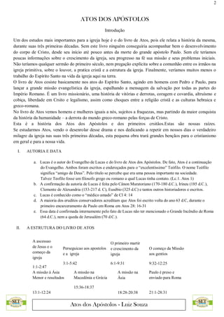 2
ATOS DOS APÓSTOLOS
Atos dos Apóstolos - Luiz Souza
Introdução
Um dos estudos mais importantes para a igreja hoje é o do livro de Atos, pois ele relata a história da mesma,
durante suas três primeiras décadas. Sem este livro ninguém conseguiria acompanhar bem o desenvolvimento
do corpo de Cristo, desde seu início até pouco antes da morte do grande apóstolo Paulo. Sem ele teríamos
poucas informações sobre o crescimento da igreja, seu progresso na fé sua missão e seus problemas iniciais.
Não teríamos qualquer sermão do primeiro século, nem pregação explícita sobre a comunhão entre os irmãos na
igreja primitiva, sobre o louvor, a pratíca cristã e a estrutura da igreja. Finalmente, veríamos muitos menos o
trabalho do Espírito Santo na vida da igreja aqui na terra.
O livro de Atos cosiste basicamente nos atos do Espírito Santo, agindo em homens com Pedro e Paulo, para
lançar a grande missão evangelística da igreja, espalhando a mensagem da salvação por todas as partes do
Império Romano. É um livro missionário, uma história de vitórias e derrotas, coragem e covardia, altruísmo e
cobiça, liberdade em Crsito e legalismo, assim como choques entre a religião cristã e as culturas hebraica e
greco-romana.
No livro de Atos vemos homens e mulheres iguais a nós, sujeitos a fraquezas, mas partindo da maior conquista
da história da humanidade – a derrota do mundo greco-romano pelas forças de Cristo.
Esta é a história dos Atos dos Apóstolos e dos primeiros crsitãos.Estas são nossas raízes.
Se estudarmos Atos, vendo o desenrolar desse drama e nos dedicando a repetir em nossos dias o verdadeiro
milagre da igreja nas suas três primeiras décadas, esta pequena obra trará grandes bençãos para o cristianismo
em geral e para a nossa vida.
I. AUTORIA E DATA
a. Lucas é o autor do Evangelho de Lucas e do livro de Atos dos Apóstolos. De fato, Atos é a continuação
do Evangelho. Ambos foram escritos e endereçados para o “excelentíssimo” Teófilo. O nome Teófilo
significa “amigo de Deus”. Pelo título se percebe que era uma pessoa importante na sociedade.
Talvez Teofilo fosse um filosofo grego ou romano a qual Lucas tinha contato. (Lc.1. Atos 1)
b. A confirmação da autoria de Lucas é feita pelo Cânon Muratoriano (170-180 d.C.), Irineu (185 d.C.),
Clemente de Alexandria (153-217 d. C), Eusébio (325 d.C) e tantos outros historiadores e escritos.
c. Lucas é conhecido como o “médico amado” de Cl 4: 14
d. A maioria dos eruditos conservadores acreditam que Atos foi escrito volta do ano 63 d.C, durante o
primeiro encarceramento de Paulo em Roma em Atos 28: 16-31
e. Essa data é confirmada internamente pelo fato de Lucas não ter mencionado o Grande Incêndio de Roma
(64 d.C.), nem a queda de Jerusalém (70 d.C.).
II. A ESTRUTURA DO LIVRO DE ATOS
A ascessao
de Jesus e o
começo da
igreja
1:1-2:47
Perseguicao aos apostolos
e a igreja
3:1-5:42
O primeiro martir
e crescimento da
igreja
6:1-9:31
O começo da Missão
aos gentios
9:32-12:25
A missão à Ásia
Menor e resultados
13:1-12:24
A missão na
Macedônia e Grécia
15:36-18:37
A missão na
Ásia
18:28-20:38
Paulo é preso e
enviado para Roma
21:1-28:31
 