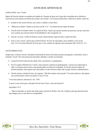 20
ATOS DOS APÓSTOLOS
Atos dos Apóstolos - Luiz Souza
CONCLUSÃO: Atos 7:54-60
Depois de Estevão chamar os membros do sinédrio de “homens de dura cerviz (que não se humilha não se dobram) e
incircuncisos (sem aliança com Deus) de coração e de ouvidos”, eles ficaram enfurecidos e rilhavam os dentes contra ele.
 Grande ira não contra Estevão, mas contra a verdade e contra Deus.
 “Rilhavam os dentes” lembra-se de Jesus em Mt. 8:12 – No inferno haverá ranger de dentes.
 Estevão cheio do Espírito Santo viu a glória de Deus. Aquilo que aqueles homens procuravam, mas por causa dos
seus corações que estavam cheios de desobediência, não conseguiam ver.
 Estevão viu Jesus, o Filho do Homem, em pé a destra (direita, lugar de honra e poder) de Deus.
 Jesus é visto “em pé”, pronto para receber Estevão. No livro de Apocalipse, Jesus também é visto em pé
(Ap. 5:6). Um retrato diferente de Jesus que é visto sentado em algumas outras passagens (Mt. 26:64; Cl. 3:1)
LIÇÃO IMPORTANTE:
Sempre que o contexto mostra o discípulo (testemunha de Jesus) sob intensa pressão, perseguição e sofrimento, Jesus é
retratado “em pé”! Ele está pronto para interceder, defender e receber seu discípulo.
 Lançaram Estevão para fora da cidade. Eles o arrastaram e o apedrejaram.
 No livro judaico Mishnah do 2º século, estava descrito a prática do apedrejamento. A pessoa era empurrada ao
chão e a primeira pessoa atirava uma grande pedra na cabeça do condenado. Se ele não morresse depois da
primeira pedrada, outra jogaria uma outra pedra e se não morresse ainda, todo o grupo iniciaria o apedrejamento.
 Estevão mostra a atitude de Jesus, de vingança. “Não lhes imputes estes pecado”. Em outras palavras, não registre
este acontecimento contra essa gente‼ ( Lucas 23:34).
“Com essas palavras, adormeceu” (At. 7:60)
A morte é uma vitoria para o discípulo fiel de Jesus Cristo, e não uma derrota!!!
Apocalipse 14:13
..... “Bem-aventurados os mortos que desde agora, morrem no Senhor. Sim, diz o Espírito, para que descansem das
suas fadigas, pois as suas obras os acompanham”
 
