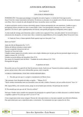 21
ATOS DOS APÓSTOLOS
Atos dos Apóstolos - Luiz Souza
Atos Capítulo 8
UMA IGREJA MISSIONÁRIA
INTRODUÇÃO: Uma igreja que propaga o evangelho em outros lugares, é o retrato de Cristo aqui na terra.
Jesus Cristo foi o maior missionário da história. Ele deixou os céus para vir ao mundo com o fim de reconciliar os homens
com Deus. Esta é a missão de cada discípulo de Jesus; reconciliar outros com Deus.
A igreja no primeiro século se tornou missionária graças à intensa perseguição dos seus opositores. Lembre-se que a
perseguição já havia iniciado em Atos 4 contra Pedro e João. Essa perseguição continuou em Atos 5 contra os 12
apóstolos. Em Atos 8, após o apedrejamento de Estevão, uma grande perseguição é deflagrada contra a igreja.
A arma usada do inimigo, para desanimar, parar e acabar com a igreja de Cristo, saiu pela culatra! Ao invés de matar o
entusiasmo dos discípulos, só trouxe mais vida e vontade de compartilharem a fé no evangelho (Boas Novas) de Cristo.
8.1.Saulo de Tarso, o futuro apóstolo Paulo aparece aqui em Atos pela 1ª vez.
Quem era Saulo?
Judeu da tribo de Benjamim (Fp. 3:4-7)
Hebreu de hebreus (ortodoxo conservador)
Fariseu (cumpridor minuncioso da Lei)
Nascido em Tarso da Cicília
Cidadão romano (apesar de ser judeu, nasceu com a dupla cidadania por ter pais que haviam prestado algum serviço ao
império romano (At. 16:35-39)
Estudou na escola rabínica de Jerusalém (Atos 22:3)
Seu mestre foi Gamaliel (neto de Hiliel - Fundador da escola rabínica) (At. 5:34)
Perseguidor da igreja
A aparência de Saulo
De acordo com um livro apócrifo do final do primeiro século, Saulo era um “homem de estatura modesta, com cabelo
grosso, pernas tortas, olhos azuis sobrancelhas grossas, nariz comprido.
A IGREJA VERDADEIRA TEM UMA VISÃO MISSIONÁRIA:
I. Ela sabe que tem que ir e cumprir o mandamento do Mestre Jesus.
“Ide, portanto, fazei discípulos de todas as nações…” Mateus 28:19
“Sereis minhas testemunhas tanto em Jerusalém como em toda a Judéia e Samaria e até aos confins da terra” Atos 1:8
Obs: Igreja bíblica, não somente ensina, prega ou envia fundos para missões. Ela participa das missões!
II. Ela entende que tem que sair da “área de conforto”
Será que o Senhor estava usando esse momento de perseguição no capitulo 8 para os irmãos deixarem o conforto familiar
e espalhar a palavra? Eu creio que sim!!! (2 Cor.4.7-18)
Crises surgem para testar nossa coragem. Pessoas de visão aproveitam as crises para expandir sua esfera de influência.
Elas aproveitam para usar a experiência para o crescimento. Foi exatamente isso que a igreja fez em Atos.
 