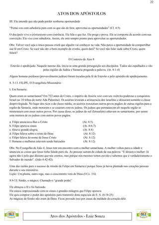 22
ATOS DOS APÓSTOLOS
Atos dos Apóstolos - Luiz Souza
III. Ela entende que não pode perder nenhuma oportunidade
“Portai-vos com sabedoria para com os que são de fora; aproveitai as oportunidades” (Cl. 4:5).
O discípulo vive o cristianismo com coerência. Ele fala o que faz. Ele prega e prova. Ele se comporta de acordo com sua
convicção. Ele vive com sabedoria. Assim, ele está sempre pronto para aproveitar as oportunidades.
Obs: Talvez você seja a única pessoa cristã que alguém vai conhecer na vida. Não perca a oportunidade de compartilhar
sua fé em Cristo. Se você não der o bom exemplo de cristão, quem dará? Se você não falar nada sobre Cristo, quem
falará?
O Contexto de Atos 8
Estevão é apedrejado. Naquele mesmo dia, inicia-se uma grande perseguição aos discípulos. Todos são espalhados e vão
pelas regiões da Judéia e Samaria pregando a palavra. (At. 8:1-4)
Alguns homens piedosos (provavelmente judeus) foram tocados pela fé de Estevão e pelo episódio de apedrejamento.
8. 5-13. FILIPE, O Evangelista-Missionário
I. Em Samaria:
Quem eram os samaritanos? Em 722 antes de Cristo, o império da Assíria veio com seu exército poderoso e conquistou
Israel (as 10 tribos do norte Ada Palestina). Os assírios levaram a aristocracia dos israelitas e deixaram somente a classe
desprivilegiada. No lugar dos ricos e da classe média, os assírios trouxeram outros povos pagãos de outras regiões para a
região da Samaria, onde moraram e se casaram com os judeus. Os judeus que permanecem ali naquela região se
misturaram com esses outros povos. Por causa disso, os judeus do sul (Jerusalém) odiavam os samaritanos, por serem
uma mistura de ex-judeus com outros povos pagãos.
a. Filipe anunciava-lhes a Cristo (At. 8:5)
b. Filipe operava sinais (At. 8:6-7)
c. Houve grande alegria (At. 8:8)
d. Filipe falava sobre o reino de Deus (At. 8:12)
e. Filipe falava do nome de Jesus Cristo (At. 8:12)
f. Homens e mulheres estavam sendo batizados (At. 8:12)
Obs: No Evangelho de João 4, Jesus tem um encontro com a mulher samaritana. A mulher voltou para a cidade e
anunciou as coisas que Jesus tinha falado para ela. As pessoas saíram da cidade da sua palavra. “E diziam a mulher: Já
agora não é pelo que disseste que nós cremos, mas porque nós mesmos temos ouvido e sabemos que é verdadeiramente o
Salvador do mundo”. (João 4:42-42).
Uma das razões para o sucesso da missão de Felipe em Samaria é porque Jesus já havia plantado nos corações pessoas
durante o seu ministério.
Lição: Um planta, outro rega, mas o crescimento vem de Deus (I Co. 3:6)
8.9-13. Simão, o mágico, Chamado o “grande poder”
Ele abraçou a fé e foi batizado.
Ele estava impressionado com os sinais e grandes milagres que Filipe operava
Ele quis comprar o poder dos apóstolos para transmitir dons especiais do E. S. (8.18-25)
As mágicas de Simão não eram de Deus. Ficou provado isso por causa da maldade do coração dele.
 