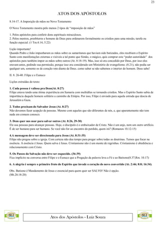 23
ATOS DOS APÓSTOLOS
Atos dos Apóstolos - Luiz Souza
8.14-17. A Imposição de mãos no Novo Testamento
O Novo Testamento mostra pelo menos 2 tipos de “imposição de mãos”
1. Pelos apóstolos para conferir dons espirituais miraculosos.
2. Pelos mestres, presbíteros e homens de Deus para ordenarem formalmente os cristãos para uma missão, tarefa ou
função especial. (1 Tm.4.14; 5.22)
Lição importante!
Quando Pedro e João impunharam as mãos sobre os samaritanos que haviam sido batizados, eles recebiam o Espírito
Santo com manifestações externas e visíveis a tal ponto que Simão, o mágico, quis comprar este “poder-autoridade” dos
apóstolos para também impor as mãos sobre outros (At. 8:18-19). Mas, isso só era concedido por Deus, por isso eles
oravam antes, pedindo sua permissão, porque isso era considerado um Ministério de evangelismo. (8.21), não podia ser
qualquer um, somente os de coração reto diante de Deus. como saber se não sabemos o interior do homem. Deus sabe!
II. 8. 26-40. Filipe e o Eunuco
Lições extraídas do texto:
1. Cada pessoa é valiosa pra Deus(At. 8:27)
Filipe estava tendo uma ótima experiência em Samaria com multidões se tornando cristãos. Mas o Espírito Santo sabia de
importância daquele homem solitário a caminho da Etiópia. Por isso, Filipe é enviado para aquela estrada que descia de
Jerusalém a Gaza.
2. Todos precisam do Salvador Jesus (At. 8:27)
Não devemos fazer acepção de pessoas. Mesmo com aqueles que são diferentes de nós, e, que aparentemente não tem
nada em comum conosco.
3. Deus quer nos usar para salvar outros (At. 8:26, 29-30)
Ele usa pessoas para alcançar pessoas. Hoje, o discípulo é o embaixador de Cristo. Não é um anjo, nem um outro artifício.
É de ser humano para ser humano. Se você não for ao encontro do perdido, quem irá? (Romanos 10.12-15)
4.A mensagem deve ser direcionada para Jesus (At. 8:31-35)
Filipe não pregou sobre a igreja. Com certeza não deu tempo para pregar sobre todas as doutrinas. Temos que focar na
essência. A essência é Jesus. Quem salva é Jesus. Cristianismo não é um monte de regrinhas. Cristianismo é obediência e
relacionamento com Cristo.
5. Os Passos da Salvação não deve ser esquecido. (36-39)
Fica implícito na conversa entre Filipe e o Eunuco que a Pregação da palavra leva a Fé e ao Batismo(8.37;Rm. 10.17)
6. A alegria é sempre o primeiro fruto do Espírito que invade o coração do novo convertido (At. 2:46; 8:8; 16:34).
Obs. Batismo é Mandamento de Jesus e essencial para quem quer ser SALVO! Não é opção.
(Mt.28.18-20)
 