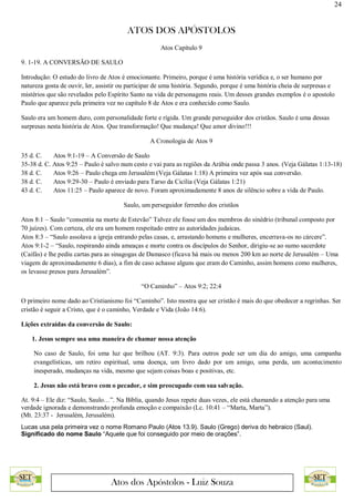 24
ATOS DOS APÓSTOLOS
Atos dos Apóstolos - Luiz Souza
Atos Capítulo 9
9. 1-19. A CONVERSÃO DE SAULO
Introdução: O estudo do livro de Atos é emocionante. Primeiro, porque é uma história verídica e, o ser humano por
natureza gosta de ouvir, ler, assistir ou participar de uma história. Segundo, porque é uma história cheia de surpresas e
mistérios que são revelados pelo Espírito Santo na vida de personagens reais. Um desses grandes exemplos é o apostolo
Paulo que aparece pela primeira vez no capítulo 8 de Atos e era conhecido como Saulo.
Saulo era um homem duro, com personalidade forte e rígida. Um grande perseguidor dos cristãos. Saulo é uma dessas
surpresas nesta história de Atos. Que transformação! Que mudança! Que amor divino!!!
A Cronologia de Atos 9
35 d. C. Atos 9:1-19 – A Conversão de Saulo
35-38 d. C. Atos 9:25 – Paulo é salvo num cesto e vai para as regiões da Arábia onde passa 3 anos. (Veja Gálatas 1:13-18)
38 d. C. Atos 9:26 – Paulo chega em Jerusalém (Veja Gálatas 1:18) A primeira vez após sua conversão.
38 d. C. Atos 9:29-30 – Paulo é enviado para Tarso da Cicília (Veja Gálatas 1:21)
43 d. C. Atos 11:25 – Paulo aparece de novo. Foram aproximadamente 8 anos de silêncio sobre a vida de Paulo.
Saulo, um perseguidor ferrenho dos cristãos
Atos 8:1 – Saulo “consentia na morte de Estevão” Talvez ele fosse um dos membros do sinédrio (tribunal composto por
70 juízes). Com certeza, ele era um homem respeitado entre as autoridades judaicas.
Atos 8:3 – “Saulo assolava a igreja entrando pelas casas, e, arrastando homens e mulheres, encerrava-os no cárcere”.
Atos 9:1-2 – “Saulo, respirando ainda ameaças e morte contra os discípulos do Senhor, dirigiu-se ao sumo sacerdote
(Caifás) e lhe pediu cartas para as sinagogas de Damasco (ficava há mais ou menos 200 km ao norte de Jerusalém – Uma
viagem de aproximadamente 6 dias), a fim de caso achasse alguns que eram do Caminho, assim homens como mulheres,
os levasse presos para Jerusalém”.
“O Caminho” – Atos 9:2; 22:4
O primeiro nome dado ao Cristianismo foi “Caminho”. Isto mostra que ser cristão é mais do que obedecer a regrinhas. Ser
cristão é seguir a Cristo, que é o caminho, Verdade e Vida (João 14:6).
Lições extraídas da conversão de Saulo:
1. Jesus sempre usa uma maneira de chamar nossa atenção
No caso de Saulo, foi uma luz que brilhou (AT. 9:3). Para outros pode ser um dia do amigo, uma campanha
evangelísticas, um retiro espiritual, uma doença, um livro dado por um amigo, uma perda, um acontecimento
inesperado, mudanças na vida, mesmo que sejam coisas boas e positivas, etc.
2. Jesus não está bravo com o pecador, e sim preocupado com sua salvação.
At. 9:4 – Ele diz: “Saulo, Saulo…”. Na Bíblia, quando Jesus repete duas vezes, ele está chamando a atenção para uma
verdade ignorada e demonstrando profunda emoção e compaixão (Lc. 10:41 – “Marta, Marta”).
(Mt. 23:37 - Jerusalém, Jerusalém).
Lucas usa pela primeira vez o nome Romano Paulo (Atos 13.9). Saulo (Grego) deriva do hebraico (Saul).
Significado do nome Saulo “Aquele que foi conseguido por meio de orações”.
 