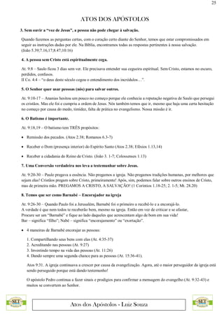 25
ATOS DOS APÓSTOLOS
Atos dos Apóstolos - Luiz Souza
3. Sem ouvir a “voz de Jesus”, a pessoa não pode chegar à salvação.
Quando fazemos as perguntas certas, com o coração certo diante do Senhor, temos que estar compromissados em
seguir as instruções dadas por ele. Na Bíblia, encontramos todas as respostas pertinentes à nossa salvação.
(João 5.39;7.16,17;8.47;10:16)
4. A pessoa sem Cristo está espiritualmente cega.
At. 9:8 – Saulo ficou 3 dias sem ver. Ele precisava entender sua cegueira espiritual. Sem Cristo, estamos no escuro,
perdidos, confusos.
II Co. 4:4 – “o deus deste século cegou o entendimento dos incrédulos…”.
5. O Senhor quer usar pessoas (nós) para salvar outros.
At. 9:10-17 – Ananias hesitou um pouco no começo porque ele conhecia a reputação negativa de Saulo que persegui
os cristãos. Mas ele foi e cumpriu a ordem de Jesus. Nós também temos que ir, mesmo que haja uma certa hesitação
no começo por causa do medo, timidez, falta de prática no evangelismo. Nossa missão é ir.
6. O Batismo é importante.
At. 9:18,19 – O batismo tem TRÊS propósitos:
 Remissão dos pecados. (Atos 2.38; Romanos 6.3-7)
 Receber o Dom (presença interior) do Espírito Santo (Atos 2.38; Efésios 1.13,14)
 Receber a cidadania do Reino de Cristo. (João 3. 1-7; Colossenses 1.13)
7. Uma Conversão verdadeira nos leva a testemunhar sobre Jesus.
At. 9:20-30 – Paulo pregava a essência. Não pregamos a igreja. Não pregamos tradições humanas, por melhores que
sejam elas! Cristãos pregam sobre Cristo, primeiramente! Após, sim, podemos falar sobre outros ensinos de Cristo,
mas de primeira mão. PREGAMOS A CRISTO, A SALVAÇÃO! (1 Coríntios 1.18-25; 2. 1-5; Mt. 28.20)
8. Temos que ser como Barnabé – Encorajador na igreja
At. 9:26-30 – Quando Paulo foi a Jerusalém, Barnabé foi o primeiro a recebê-lo e a encorajá-lo.
A verdade é que nem todos te receberão bem, mesmo na igreja. Então em vez de criticar e se afastar,
Procure ser um “Barnabé” e fique ao lado daqueles que acrescentam algo de bom em sua vida!
Bar – significa “filho”; Nabé – significa “encorajamento” ou “exortação”.
 4 maneiras de Barnabé encorajar as pessoas:
1. Compartilhando seus bens com elas (At. 4:35-37)
2. Acreditando nas pessoas (At. 9:27)
3. Investindo tempo na vida das pessoas (At. 11:26)
4. Dando sempre uma segunda chance para as pessoas (At. 15:36-41).
Atos 9:31. A igreja continuava a crescer por causa da evangelização. Agora, até o maior perseguidor da igreja está
sendo perseguido porque está dando testemunho!
O apóstolo Pedro continua a fazer sinais e prodígios para confirmar a mensagem do evangelho (At. 9:32-43) e
muitos se convertem ao Senhor.
 
