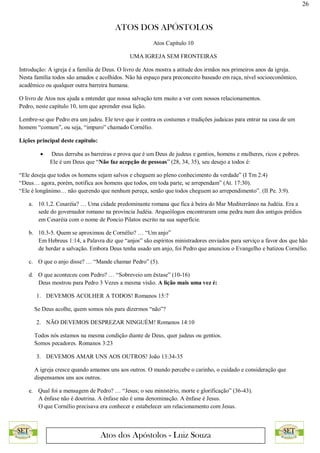 26
ATOS DOS APÓSTOLOS
Atos dos Apóstolos - Luiz Souza
Atos Capítulo 10
UMA IGREJA SEM FRONTEIRAS
Introdução: A igreja é a família de Deus. O livro de Atos mostra a atitude dos irmãos nos primeiros anos da igreja.
Nesta família todos são amados e acolhidos. Não há espaço para preconceito baseado em raça, nível socioeconômico,
acadêmico ou qualquer outra barreira humana.
O livro de Atos nos ajuda a entender que nossa salvação tem muito a ver com nossos relacionamentos.
Pedro, neste capítulo 10, tem que aprender essa lição.
Lembre-se que Pedro era um judeu. Ele teve que ir contra os costumes e tradições judaicas para entrar na casa de um
homem “comum”, ou seja, “impuro” chamado Cornélio.
Lições principal deste capítulo:
 Deus derruba as barreiras e prova que é um Deus de judeus e gentios, homens e mulheres, ricos e pobres.
Ele é um Deus que “Não faz acepção de pessoas” (28, 34, 35), seu desejo a todos é:
“Ele deseja que todos os homens sejam salvos e cheguem ao pleno conhecimento da verdade” (I Tm 2:4)
“Deus… agora, porém, notifica aos homens que todos, em toda parte, se arrependam” (At. 17:30).
“Ele é longânimo… não querendo que nenhum pereça, senão que todos cheguem ao arrependimento”. (II Pe. 3:9).
a. 10.1,2. Cesaréia? … Uma cidade predominante romana que fica à beira do Mar Mediterrâneo na Judéia. Era a
sede do governador romano na província Judéia. Arqueólogos encontraram uma pedra num dos antigos prédios
em Cesaréia com o nome de Poncio Pilatos escrito na sua superfície.
b. 10.3-5. Quem se aproximou de Cornélio? … “Um anjo”
Em Hebreus 1:14, a Palavra diz que “anjos” são espíritos ministradores enviados para serviço a favor dos que hão
de herdar a salvação. Embora Deus tenha usado um anjo, foi Pedro que anunciou o Evangelho e batizou Cornélio.
c. O que o anjo disse? … “Mande chamar Pedro” (5).
d. O que aconteceu com Pedro? … “Sobreveio um êxtase” (10-16)
Deus mostrou para Pedro 3 Vezes a mesma visão. A lição mais uma vez é:
1. DEVEMOS ACOLHER A TODOS! Romanos 15:7
Se Deus acolhe, quem somos nós para dizermos “não”?
2. NÃO DEVEMOS DESPREZAR NINGUÉM! Romanos 14:10
Todos nós estamos na mesma condição diante de Deus, quer judeus ou gentios.
Somos pecadores. Romanos 3:23
3. DEVEMOS AMAR UNS AOS OUTROS! João 13:34-35
A igreja cresce quando amamos uns aos outros. O mundo percebe o carinho, o cuidado e consideração que
dispensamos uns aos outros.
e. Qual foi a mensagem de Pedro? … “Jesus; o seu ministério, morte e glorificação” (36-43).
A ênfase não é doutrina. A ênfase não é uma denominação. A ênfase é Jesus.
O que Cornélio precisava era conhecer e estabelecer um relacionamento com Jesus.
 