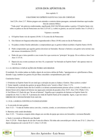 27
ATOS DOS APÓSTOLOS
Atos dos Apóstolos - Luiz Souza
Atos capítulo 11
O BATISMO NO ESPÍRITO SANTO NA CASA DE CORNÉLIO
Joel 2:28 e Atos 2:17. Muitos pregam sem entender o contexto destas passagens, ensinando doutrinas equivocadas
fora do contexto bíblico.
“Toda carne” são palavras condicionadas, significando SALVAÇÃO para judeus e gentios. O Espírito Santo veio
sobre os judeus no dia de Pentecostes em Atos 2 (33 d.C.), e sobre os gentios, na casa de Cornélio Atos 11 (38 d.C.)
Vejamos o ocorrido:
a. O Espírito Santo veio de repente (10:44; 11:5) como dia de Pentecostes
b. Eles falaram em línguas(conhecidas) engrandecendo a Deus (10:46) como no dia de Pentecostes
c. Os judeus cristãos ficarão admirados e compreendeam que os gentios tinham recebido o Espírito Santo (10:45)
d. Pedro compreendeu que aqueles gentios deveriam ser batizados. Recusar o batismo a um gentio seria normal, mas
não nessas circunstâncias (10:47)
e. Pedro diz que o único paralelo a esse evento foi o que ocorreu no “princípio” da igreja. Ele se referia a Atos 2 em
Atos 11:15-16.
f. Depois de esse evento acontecer em Atos 10, a expressão “ser batizado no Espírito Santo” não aparece mais no
livro de Atos.
11.1-18. DEFESA E EXPLICAÇÕES DE PEDRO AOS IRMÃOS
O resultado: Os cristãos judeus na Judéia, depois de ouvirem a defesa de Pedro, “apaziguaram-se e glorificaram a Deus,
dizendo: Logo, também aos gentios foi por Deus concedido o arrependimento para vida”.
Conclusões Gerais:
1. O batismo no Espírito Santo foi um sinal que a salvação era para os Judeus e Gentios. Deus aceitava a todos!
2. Tentar impedir a entrada dos gentios na igreja (Reino) seria “resistir a Deus” (Atos 11:17).
3. O batismo no Espírito Santo não fez Cornélio e os demais automaticamente pessoas salvas e cristãs. Cornélio e os
demais foram salvos depois do batismo nas águas para remissão de pecados (Atos 10:47; Atos 2:38; I Pedro 3:21).
4. Em Efésios 4:5, Paulo diz que “há um só batismo”. Significa que o propósito do batismo no Espírito Santo foi
cumprido em Atos 2 e Atos 10. A promessa da vinda do Espírito Santo já foi cumprida. Agora, o que nos resta é
OBEDECER E SER BATIZADO NAS AGUAS.
11.19-26. A IGREJA CONTINUA EVANGELIZANDO
a. A conversão de mais gentios
Atos 11:21 – “A mão do Senhor estava com eles, e muitos, crendo, se converteram ao Senhor”.
b. Barreiras estão sendo derrubadas
Atos 11:22 – “A noticia a respeito deles chegou aos ouvidos da igreja que estava em Jerusalém; e enviaram Barnabé.
c. Saulo é recrutado ao Ministério por Barnabé
Atos 11:25-26 – Paulo depois de sair dos 8 anos de silêncio. Ele tinha sido convertido por volta do ano 35 d. C. (Atos 9) e
depois desaparece até o ano de 43 d. C. (Atos 11:25-26)
 