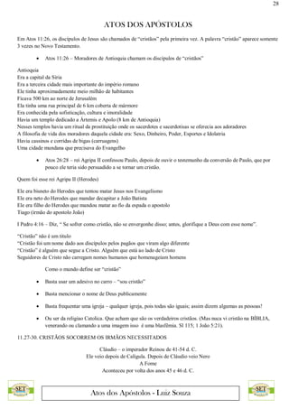 28
ATOS DOS APÓSTOLOS
Atos dos Apóstolos - Luiz Souza
Em Atos 11:26, os discípulos de Jesus são chamados de “cristãos” pela primeira vez. A palavra “cristão” aparece somente
3 vezes no Novo Testamento.
 Atos 11:26 – Moradores de Antioquia chamam os discípulos de “cristãos”
Antioquia
Era a capital da Síria
Era a terceira cidade mais importante do império romano
Ele tinha aproximadamente meio milhão de habitantes
Ficava 500 km ao norte de Jerusalém
Ela tinha uma rua principal de 6 km coberta de mármore
Era conhecida pela sofisticação, cultura e imoralidade
Havia um templo dedicado a Ártemis e Apolo (8 km de Antioquia)
Nesses templos havia um ritual da prostituição onde os sacerdotes e sacerdotisas se oferecia aos adoradores
A filosofia de vida dos moradores daquela cidade era: Sexo, Dinheiro, Poder, Esportes e Idolatria
Havia cassinos e corridas de bigas (carruagens)
Uma cidade mundana que precisava do Evangelho
 Atos 26:28 – rei Agripa II confessou Paulo, depois de ouvir o testemunho da conversão de Paulo, que por
pouco ele teria sido persuadido a se tornar um cristão.
Quem foi esse rei Agripa II (Herodes)
Ele era bisneto do Herodes que tentou matar Jesus nos Evangelismo
Ele era neto do Herodes que mandar decapitar a João Batista
Ele era filho do Herodes que mandou matar ao fio da espada o apostolo
Tiago (irmão do apostolo João)
I Pedro 4:16 – Diz, “ Se sofrer como cristão, não se envergonhe disso; antes, glorifique a Deus com esse nome”.
“Cristão” não é um titulo
“Cristão foi um nome dado aos discípulos pelos pagãos que viram algo diferente
“Cristão” é alguém que segue a Cristo. Alguém que está ao lado de Cristo
Seguidores de Cristo não carregam nomes humanos que homenageiam homens
Como o mundo define ser “cristão”
 Basta usar um adesivo no carro – “sou cristão”
 Basta mencionar o nome de Deus publicamente
 Basta frequentar uma igreja – qualquer igreja, pois todas são iguais; assim dizem algumas as pessoas!
 Ou ser da religiao Catolica. Que acham que são os verdadeiros cristãos. (Mas nuca vi cristão na BÍBLIA,
venerando ou clamando a uma imagem isso é uma blasfêmia. Sl 115; 1 João 5:21).
11.27-30. CRISTÃOS SOCORREM OS IRMÃOS NECESSITADOS
Cláudio – o imperador Reinou de 41-54 d. C.
Ele veio depois de Calígula. Depois de Cláudio veio Nero
A Fome
Aconteceu por volta dos anos 45 e 46 d. C.
 