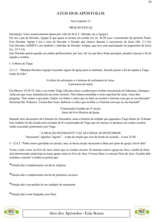 29
ATOS DOS APÓSTOLOS
Atos dos Apóstolos - Luiz Souza
Atos Capítulo 12
ORAÇÃO EFICAZ
Introdução: Estes acontecimentos datam por volta de 44 d. C. Herodes era o Agripa I.
Ele era o pai de Herodes, Agripa II que quase se tornou um cristão em At. 26:28 com o testemunho do apóstolo Paulo.
Este Herodes Agripa I era o neto de Herodes o Grande que reinava durante o nascimento de Jesus (Mt. 2:1-16).
Este Herodes AGRIPA I era também o sobrinho de Herodes Antipas, que teve uma participação no julgamento de Jesus
(Lc. 23:7-12)
Este Herodes queria agradar aos judeus politicamente, por isso, ele viu que dava ibope perseguir, prender e passar a fio de
espada a cristãos.
I. A Morte de Tiago
12.1-3 – “Mandou Herodes (Agripa I) prender alguns da igreja para os maltratar, fazendo passar a fio de espada a Tiago,
irmão de João”.
O cálice de sofrimento e o batismo de sofrimento de Jesus
A promessa de morte
Em Marcos 10:38-39, João e seu irmão Tiago vêm para Jesus e pedem para receber uma posição de liderança e destaque.
Achavam que Jesus estabeleceria um reino terrestre. Não tinham entendido o reino espiritual de Jesus. Jesus lhes
pergunta: “Não sabeis o que pedis. Podeis vós beber o cálice que eu bebo ou receber o batismo com que eu sou batizado?
Disseram-lhe: Podemos. Tornou-lhes Jesus: Bebereis o cálice que eu bebo e o batismo com que eu sou batizado”.
O historiador Eusébio do 4º século
Autor do livro História da Igreja
Baseado num documento de Clemente de Alexandria, narra à história do soldado que aguardava Tiago diante do Tribunal.
Este soldado foi tão tocado pelo exemplo de fé e testemunho de Tiago que ele mesmo se declarou um crstão e acabou
sendo executado juntamente com Tiago.
“A ORAÇÃO INCESSANTE” FAZ AS COISAS ACONTECEREM!
“Incessante” significa “agonia” – o tipo de oração que vem do fundo do coração – Lucas 22:44
I - 12:4,5. “Pedro estava guardado no cárcere; mas, as havia oração incessante a Deus por parte da igreja a favor dele”
Vezes e mais vezes, no livro de Atos, lemos que os cristãos oravam. Se orarmos como a igreja em Atos, o poder de Deus
será demonstrado ainda hoje na nossa igreja como no livro de Atos. O nosso Deus é o mesmo Deus de Atos. O poder dele
continua o mesmo! Lembre-se porem que:
*Oração não é simplesmente um dever religioso
*Oração não é simplesmente um kit de primeiros socorros
*Oração não é um pedido de um cardápio de restaurante
*Oração não é uma barganha com Deus
 