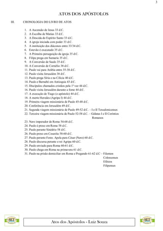 3
ATOS DOS APÓSTOLOS
Atos dos Apóstolos - Luiz Souza
III. CRONOLOGIA DO LIVRO DE ATOS
1. A Ascensão de Jesus 33 d.C.
2. A Escolha de Matias 33 d.C.
3. A Descida do Espírito Santo 33 d.C.
4. A igreja iniciada com poder 33 d.C.
5. A instituição dos diáconos entre 33/34 d.C.
6. Estevão é executado 35 d.C.
7. A Primeira perseguição da igreja 35 d.C.
8. Filipe prega em Samaria 35 d.C.
9. A Conversão de Saulo 35 d.C.
10. A Conversão de Cornélio 38 d.C.
11. Paulo vai para Arábia entre 35-38 d.C.
12. Paulo visita Jerusalém 38 d.C.
13. Paulo prega Síria e na Cilícia 40 d.C.
14. Paulo e Barnabé em Antioquia 43 d.C.
15. Discípulos chamados cristãos pela 1ª vez 44 d.C.
16. Paulo visita Jerusalém durante a fome 44 d.C.
17. A execução de Tiago (o apóstolo) 44 d.C.
18. A morte Herodes (Agripa I) 44 d.C.
19. Primeira viagem missionária de Paulo 45-48 d.C.
20. Conferência em Jerusalém 49 d.C.
21. Segunda viagem missionária de Paulo 49-52 d.C. – I e II Tessalonicenses
22. Terceira viagem missionária de Paulo 52-58 d.C. – Gálatas I e II Coríntios
Romanos
23. Nero imperador de Roma 54-68 d.C.
24. Paulo é preso em Roma 58 d.C.
25. Paulo perante Sinédrio 58 d.C.
26. Paulo preso em Cesaréia 58-60 d.C.
27. Paulo perante Festo. Apela para César (Nero) 60 d.C.
28. Paulo discursa perante o rei Agripa 60 d.C.
29. Paulo enviado para Roma 60-61 d.C.
30. Paulo chega em Roma na primavera 61 d.C.
31. Paulo na prisão domiciliar em Roma e Pregando 61-62 d.C – Filemon
Colossenses
Efésios
Filipenses
 