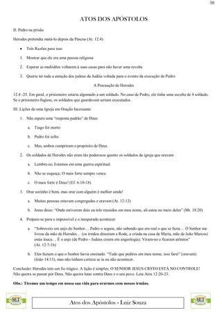 30
ATOS DOS APÓSTOLOS
Atos dos Apóstolos - Luiz Souza
II. Pedro na prisão
Herodes pretendia matá-lo depois da Páscoa (At. 12:4)
 Três Razões para isso
1. Mostrar que ele era uma pessoa religiosa
2. Esperar as multidões voltarem à suas casas para não haver uma revolta
3. Queria ter toda a atenção dos judeus da Judéia voltada para o evento da execução de Pedro
A Precaução de Herodes
12.4 -25. Em geral, o prisioneiro estaria algemado a um soldado. No caso de Pedro, ele tinha uma escolta de 4 soldado.
Se o prisioneiro fugisse, os soldados que guardavam seriam executados.
III. Lições de uma Igreja em Oração Incessante
1. Não espere uma “resposta padrão” de Deus
a. Tiago foi morto
b. Pedro foi solto
c. Mas, ambos cumpriram o propósito de Deus.
2. Os soldados de Herodes não eram tão poderosos quanto os soldados da igreja que oravam
a. Lembre-se; Estamos em uma guerra espiritual.
b. Não se esqueça; O mais forte sempre vence.
c. O mais forte é Deus! (Ef. 6:10-18)
3. Orar sozinho é bom, mas orar com alguém é melhor ainda!
a. Muitas pessoas estavam congregadas e oravam (At. 12:12)
b. Jesus disse: “Onde estiverem dois ou três reunidos em meu nome, ali estou no meio deles” (Mt. 18:20)
4. Prepare-se para o impossível e o inesperado acontecer
a. “Sobreveio um anjo do Senhor… Pedro o seguia, não sabendo que era real o que se fazia… O Senhor me
livrou da mão de Herodes… (os irmãos disseram a Rode, a criada na casa de Maria, mãe de João Marcos)
estás louca… É o anjo (de Pedro - Judeus creem em angeologia). Viram-no e ficaram atônitos”
(At. 12:7-16)
b. Eles faziam o que o Senhor havia ensinado. “Tudo que pedires em meu nome, isso farei” (oravam)
(João 14:13), mas não tinham certeza se ia ou não acontecer.
Conclusão: Herodes tem um fio trágico. A lição é simples; O SENHOR JESUS CRSTO ESTÁ NO CONTROLE!
Não queira se passar por Deus. Não queira lutar contra Deus e o seu povo. Leia Atos 12:20-23.
Obs.: Tiremos um tempo em nossa sua vida para orarmos com nossos irmãos.
 