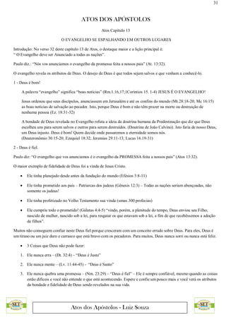 31
ATOS DOS APÓSTOLOS
Atos dos Apóstolos - Luiz Souza
Atos Capítulo 13
O EVANGELHO SE ESPALHANDO EM OUTROS LUGARES
Introdução: No verso 32 deste capítulo 13 de Atos, o destaque maior e a lição principal é:
“ O Evangelho deve ser Anunciado a todas as nações”.
Paulo diz.: “Nós vos anunciamos o evangelho da promessa feita a nossos pais” (At. 13:32).
O evangelho revela os atributos de Deus. O desejo de Deus é que todos sejam salvos e que venham a conhecê-lo.
1 - Deus é bom!
A palavra “evangelho” significa “boas notícias” (Rm.1.16,17;1Coríntios 15. 1-4) JESUS É O EVANGELHO!
Jesus ordenou que seus discípulos, anunciassem em Jerusalém e até os confins do mundo (Mt.28:18-20; Mc 16:15)
as boas notícias de salvação ao pecador. Isto, porque Deus é bom e não têm prazer na morte ou destruição de
nenhuma pessoa (Ez. 18:31-32)
A bondade de Deus revelada no Evangelho refuta a ideia da doutrina humana da Predestinação que diz que Deus
escolheu uns para serem salvos e outros para serem destruídos. (Doutrina de João Calvino). Isto faria de nosso Deus,
um Deus injusto. Deus é bom! Quem decide onde passaremos a eternidade somos nós.
(Deuteronômio 30.15-20; Ezequiel 18:32; Jeremias 29.11-13; Lucas 16.19-31)
2 - Deus é fiel.
Paulo diz: “O evangelho que vos anunciamos é o evangelho da PROMESSA feita a nossos pais” (Atos 13:32).
O maior exemplo de fidelidade de Deus foi a vinda de Jesus Cristo.
 Ele tinha planejado desde antes da fundação do mundo (Efésios 3:8-11)
 Ele tinha prometido aos pais – Patriarcas dos judeus (Gênesis 12:3) – Todas as nações seriam abençoadas, não
somente os judeus!
 Ele tinha profetizado no Velho Testamento sua vinda (umas 300 profecias)
 Ele cumpriu todo o prometido! (Gálatas 4:4-5) “vindo, porém, a plenitude do tempo, Deus enviou seu Filho,
nascido de mulher, nascido sob a lei, para resgatar os que estavam sob a lei, a fim de que recebêssemos a adoção
de filhos”.
Muitos não conseguem confiar neste Deus fiel porque cresceram com um conceito errado sobre Deus. Para eles, Deus é
um tirano ou um juiz duro e carrasco que está bravo com os pecadores. Para muitos, Deus nunca sorri ou nunca está feliz.
 3 Coisas que Deus não pode fazer:
1. Ele nunca erra – (Dt. 32:4) – “Deus é Justo”
2. Ele nunca mente – (Lv. 11:44-45) - “Deus é Santo”
3. Ele nunca quebra uma promessa – (Nm. 23:29) – “Deus é fiel” – Ele é sempre confiável, mesmo quando as coisas
estão difíceis e você não entende o que está acontecendo. Espere e confie um pouco mais e você verá os atributos
da bondade e fidelidade de Deus sendo revelados na sua vida.
 