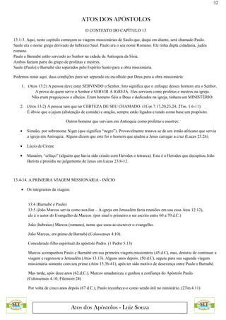 32
ATOS DOS APÓSTOLOS
Atos dos Apóstolos - Luiz Souza
O CONTEXTO DO CAPÍTULO 13
13.1-3. Aqui, neste capítulo começam as viagens missionárias de Saulo que, daqui em diante, será chamado Paulo.
Saulo era o nome grego derivado do hebraico Saul. Paulo era o seu nome Romano. Ele tinha dupla cidadania, judeu
romano.
Paulo e Barnabé estão servindo ao Senhor na cidade de Antioquia da Síria.
Ambos faziam parte do grupo de profetas e mestres.
Saulo (Paulo) e Barnabé são separados pelo Espírito Santo para a obra missionária.
Podemos notar aqui, duas condições para ser separado ou escolhido por Deus para a obra missionária:
1. (Atos 13:2) A pessoa deve estar SERVINDO o Senhor. Isto significa que o enfoque desses homens era o Senhor.
A prova de quem serve o Senhor é SERVIR A IGREJA. Eles serviam como profetas e mestres na igreja.
Não eram preguiçosos e alheios. Eram homens fiéis a Deus e dedicados na igreja, tinham um MINISTÉRIO.
2. (Atos 13:2) A pessoa tem que ter CERTEZA DE SEU CHAMADO. (1Cor.7.17,20,23,24; 2Tm. 1.6-11)
É óbvio que o jejum (abstenção de comida) e oração, sempre estão ligados e tendo como base um propósito.
Outros homens que serviam em Antioquia como profetas e mestres:
 Simeão, por sobrenome Niger (que significa “negro”). Provavelmente tratava-se de um irmão africano que servia
a igreja em Antioquia. Alguns dizem que este foi o homem que ajudou a Jesus carregar a cruz (Lucas 23:26).
 Lúcio de Cirene
 Manaém, “colaço” (alguém que havia sido criado com Herodes o tetrarca). Este é o Herodes que decapitou João
Batista e presidiu no julgamento de Jesus em Lucas 23:8-12.
13.4-14. A PRIMEIRA VIAGEM MISSIONÁRIA - INÍCIO
 Os integrantes da viagem:
13:4 (Barnabé e Paulo)
13:5 (João Marcos servia como auxiliar – A igreja em Jerusalém fazia reuniões em sua casa Atos 12:12),
ele é o autor do Evangelho de Marcos. (por sinal o primeiro a ser escrito entre 60 a 70 d.C.)
João (hebraico) Marcos (romano), nome que usou ao escrever o evangelho.
João Marcos, era primo de Barnabé (Colossenses 4:10).
Considerado filho espiritual do apóstolo Pedro. (1 Pedro 5.13)
Marcos acompanhou Paulo e Barnabé em sua primeira viagem missionária (45.d.C), mas, desistiu de continuar a
viagem e regressou a Jerusalém (Atos 13.13). Alguns anos depois. (50.d.C), seguiu para sua segunda viagem
missionária somente com seu primo (Atos 15.36-41), após ter sido motivo de desavença entre Paulo e Barnabé.
Mas tarde, após doze anos (62.d.C.), Marcos amadureceu e ganhou a confiança do Apóstolo Paulo.
(Colossenses 4.10; Filemom 24)
Por volta de cinco anos depois (67 d.C.), Paulo reconhece-o como sendo útil no ministério. (2Tm.4.11)
 