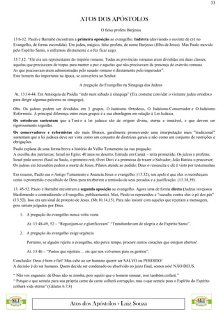 33
ATOS DOS APÓSTOLOS
Atos dos Apóstolos - Luiz Souza
O falso profeta Barjesus
13:6-12. Paulo e Barnabé encontram a primeira oposição ao evangelho. Indireta (desviando o ouvinte de cré no
Evangelho, de forma escondida). Um judeu, mágico, falso profeta, de nome Barjesus (filho de Jesus). Mas Paulo movido
pelo Espírito Santo, o enfrentou diretamente e o fez ficar cego.
13.7,12. “Ele era um representante do império romano. Todas as províncias romanas eram divididas em duas classes;
aquelas que precisavam de tropas para manter a paz e aquelas que não precisavam da presença do exército romano.
As que precisavam eram administradas pelo senado romano e diretamente pelo imperador”.
Este homem tão importante na época, se convertera ao Senhor.
A pregação do Evangelho na Sinagoga dos Judeus
At. 13:14-44. Em Antioquia da Pisídia “indo num sábado à sinagoga” (Era costume convidar o visitante judeu ortodoxo
para dirigir algumas palavras na sinagoga).
Obs. Os judeus podem ser divididos em 3 grupos. O Judaísmo Ortodoxo, O Judaísmo Conservador e O Judaísmo
Reformista. A principal diferença entre esses grupos é a sua abordagem em relação à Lei Judaica.
Os ortodoxos sustentam que a Torá e a lei judaica são de origem divina, eterna e imutável, e que devem ser
rigorosamente seguidas.
Os conservadores e reformistas são mais liberais, geralmente promovendo uma interpretação mais "tradicional"
sustentam que a lei judaica deve ser vista como um conjunto de diretrizes gerais e não como um conjunto de restrições e
obrigações.
Paulo explana de uma forma breve a história do Velho Testamento na sua pregação:
A escolha dos patriarcas; Israel no Egito; 40 anos no deserto; Entrada em Canaã – terra prometida; Os juízes e profetas;
Israel pede um rei (Saul ou Saulo, o primeiro rei); O rei Davi e a promessa de trazer o Salvador; João Batista o precursor;
Os judeus em Jerusalém pedem a morte de Jesus; Pilatos atende ao pedido; Deus o ressuscita e ele é visto por testemunhas
Em resumo, Paulo usa o Antigo Testamento e Anuncia Jesus o evangelho. (13.32), seu apelo é que eles o reconheçam
como o prometido e escolhido de Deus para receberem a remissão de seus pecados e a justificação. (13.38,39).
13. 45-52. Paulo e Barnabé encontram a segunda oposição ao evangelho. Agora uma de forma direta (Judeus invejosos
blasfemando e contradizendo o Evangelho, publicamente). Mas, Paulo os repreendeu e “sacudiu contra eles o pó dos pés”
(13.52). Isso era um sinal de protesto de Jesus. (Mt.10.14,15). Para não insistir com aqueles que rejeitam a mensagem,
pois seriam julgados por Deus.
1. A pregação do evangelho nunca volta vazia
At. 13:48-49, 52 – “Regozijam-se e glorificavam” “Transbordavam de alegria e do Espírito Santo”.
2. A pregação do evangelho exige urgência
Portanto, se alguém rejeita o evangelho, não perca tempo, procure outros corações que estejam abertos!
At. 13:46 – “Postos que rejeitais… eis que nos volvemos para os gentios”.
Conclusão: Deus é bom e fiel! Mas cabe ao ser humano querer ser SALVO ou PERDIDO!
A decisão é do ser humano. Quem decide ser condenado ou absolvido no juízo final, somos nós! NÃO DEUS.
“ Não vos enganeis: de Deus não se zomba; pois aquilo que o homem semear, isso também ceifará.”
“ Porque o que semeia para sua própria carne da carne colherá corrupção; mas o que semeia para o Espírito do Espírito
colherá vida eterna” (Gálatas 6.7,8)
 