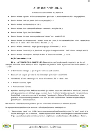 35
ATOS DOS APÓSTOLOS
Atos dos Apóstolos - Luiz Souza
Resumo dos Acontecimentos do Capítulo 14
 Paulo e Barnabé seguem o modelo de evangelismo “prioritário” e primeiramente vão até a sinagoga judaica.
 Paulo e Barnabé veem um grande resultado da pregação (14:1)
 Paulo e Barnabé enfrentam oposição (14:2)
 Paulo e Barnabé estão confirmando a Palavra com sinais e prodígios (14:3)
 Paulo e Barnabé fogem para Listra (14.4-6)
 Paulo e Barnabé são quase homenageados como “deuses” em Listra (14.7-18)
 Paulo e Barnabé são perseguidos em Listra por judeus que vieram de Antioquia da Pisídia e Icônio, e apedrejaram
Paulo fora da cidade e dado como morto o deixaram. (14.19)
 Paulo e Barnabé continuam a pregar apesar de oposição e sofrimento (14.20-22)
 Paulo e Barnabé fazem eleição de presbíteros nas igrejas recém-plantadas em Listra, Icônio e Antioquia. (14.23)
 Paulo e Barnabé voltam para a Antioquia da Síria de onde foram enviados. (14.24-28).
LIÇÕES IMPORTANTES
Lição 1 – CUIDADO COM O ORGULHO. Fique esperto com Satanás; quando ele perceber que não vai
conseguir te derrubar com as tribulações, talvez ele procure um jeito de te adular, bajular ou te colocar num pedestal (At.
14:8-18)
 O diabo muda a estratégia. O que ele quer é ver nossa queda e derrota.
 Paulo cura um aleijado que tinha fé, mas nem sempre quem recebe a cura tem fé.
 Os habitantes de listra acharam que “os deuses” baixaram até eles ao verem a cura.
 A Barnabé chamaram Júpiter
 A Paulo chamaram Mercúrio
 Júpiter é o mesmo que Zeus. Mercúrio é o mesmo que Hermes. Havia uma lenda entre as pessoas em Listra que
dizia que, de acordo com mitologia grega, estes dois deuses visitaram a terra deles e ninguém ofereceu nenhuma
hospitalidade a eles, exceto um casal já bem idoso. Tomados de ira, Júpiter e Mercúrio aniquilaram toda a
população daquela terra e só pouparam o casal idoso. Por isso, aqueles homens correram em prontidão para
prestar “culto” a Barnabé e a Paulo.
Obs: Se Paulo e Barnabé tivessem permitido que isso acontecesse, teriam caído na armadilha do diabo.
Os argumentos que os apóstolos (os enviados) Paulo e Barnabé usaram para impedi-los:
1. “Rasgaram suas vestes” – At. 14:14 – Isto era uma demonstração da humanidade deles. Um “deus” jamais faria
isso em público para não se humilhar. Também, rasgar as vestes era um ato de indignação contra uma blasfêmia.
O que aqueles homens estavam tentando fazer era simplesmente uma blasfêmia aos olhos de Paulo e Barnabé.
 