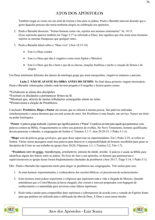 36
ATOS DOS APÓSTOLOS
Atos dos Apóstolos - Luiz Souza
Também rasgar as vestes era um sinal de tristeza e luto para os judeus. Paulo e Barnabé estavam dizendo que o
gesto daquelas pessoas não traria nenhuma alegria ou celebração aos apóstolos.
2. Paulo e Barnabé disseram: “Somos homens como vós, sujeitos aos mesmos sentimentos” At. 14:15.
(Essa expressão aparece também em Tiago 5:17 se referindo a Elias). Isto significa que eles eram seres humanos
sujeitos as mesmas franquezas que qualquer outro.
3. Paulo e Barnabé falam sobre o “Deus vivo” (Atos 14:15-18)
 Este é o Deus criador
 Este é o Deus que não é vingativo como eram Júpiter e Mercúrio
 Este é o Deus que faz o bem e que dá as chuvas, estações frutíferas e enche o coração de fartura e de
alegria.
Um Deus totalmente diferente dos deuses da mitologia grega que eram mesquinhos, vingativos imaturos e parciais.
Lição 2. NÃO SE AFASTE DA OBRA ANTES DO TEMPO. No final dessa primeira viagem missionária,
Paulo e Barnabé voltam pelas cidades onde haviam pregado o Evangelho e faziam quatro coisas:
*Fortalecem as almas dos discípulos
*Exortam os discípulos a permanecer firmes na fé.
*Mostram que, através de muitas tribulações conseguirão entrar no reino.
*Promoveram a eleição de Presbíteros.
Conclusão: Presbítero, Bispo e Pastor são termos que se referem à mesma pessoa. São palavras utilizadas
simultaneamente e nunca denotam que um está acima do outro. Ser Presbítero é uma função, um serviço. Nunca um título
ou poder hierárquico.
*Pastor Apalavra grega traduzida époimen quesignifica pastores. (“Pastor” éa palavra emlatin para aquelequepastoreia),é uma
palavra comum na Bíblia. Frequentemente se refere aos pastores de ovelhas, No Novo Testamento, homens qualificados
devem pastorear o rebanho, a congregação do Senhor (1 Timóteo 3:1-7; Atos 20:28-35; 1 Pedro 5:1-3).
*Bispo vem da palavra grega episkopos, que quer dizer supervisor ou superintendente. Em 1 Pedro 2:25, se refere ao
Senhor. Várias outras passagens usam essa palavra para descrever a responsabilidade de homens escolhidos para guiar os
discípulos de Cristo no seu trabalho na igreja (Atos 20:28; Filipenses 1:1; 1 Timóteo 3:2; Tito 1:7).
*Presbítero vem do grego, πρεσβυτερος, presbyteros, pessoa de idade, ancião. A palavra é usada na Bíblia para
identificar alguns dos líderes entre os judeus. No livro de Atos e nas epístolas, os homens que pastoreavam e
supervisionavam as igrejas locais foram freqüentemente chamados de presbíteros (Atos 20:17; Tiago 5:14; 1 Pedro 5:1).
Obs.: Paulo e Barnabé não esperaram muito para eleger os presbíteros nas congregações. Três razões para isso:
1. Já eram homens experimentados, e conhecedores dos escritos bíblicos, só precisavam de esclarecimento.
2. Estes homens eram judeus experientes e religiosos que esperaram toda a vida a chegada do Messias. Quando
entenderam que o Cristo/Messias já havia chegado, eles creram e estavam preparados com bagagem de
conhecimento e a maturidade para servirem como líderes espirituais.
3. Paulo tinha o poder para compartilhar dons espirituais e sobrenaturais de acordo com a vontade do Espírito Santo
para que pudesse ser utilizado para a edificação da obra de Deus. E Deus o usou nessa missão.
 