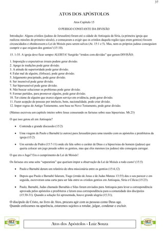 37
ATOS DOS APÓSTOLOS
Atos dos Apóstolos - Luiz Souza
Atos Capítulo 15
O PERIGO CONSTANTE DA DIVISÃO
Introdução: Alguns cristãos (judeus de Jerusalém) foram até a cidade de Antioquia da Síria, (a primeira igreja que
realizou missões do primeiro século), e começaram a exigir que os cristãos daquela região (que eram gentios) fossem
circuncidados e obedecessem a Lei de Moisés para serem salvos (At. 15:1 e 5). Mas, nem os próprios judeus conseguiam
cumprir o que exigiam dos gentios! (15:10).
15. 1-35. A igreja deve ficar sempre ALERTA! Surgirão “irmãos com dúvidas” que geram DIVISÃO.
1. Imposição e expectativas irreais podem gerar divisão.
2. Apego às tradições pode gerar divisão.
3. A atitude de superioridade pode gerar divisão.
4. Falar mal de alguém, (fofocas), pode gerar divisão.
5. Julgamento precipitado, pode gerar divisão.
6. Ser insensível pode gerar divisão.
7. Ser hipersensível pode gerar divisão.
8. Não buscar solucionar os problemas pode gerar divisão.
9. Formar partidos, para promover alguém, pode gerar divisão.
10. Ter ciúme de alguém que exerce algum serviço em evidência, pode gerar divisão.
11. Fazer acepção de pessoas por intelecto, bens, nacionalidade, pode criar divisão.
12. Impor regras do Antigo Testamento, sem base no Novo Testamento, pode gerar divisão.
(Mateus escreveu um capítulo inteiro sobre Jesus censurando os fariseus sobre suas hipocrisias. Mt.23)
O que isso gerou ali em Antioquia?
 Contenda e grande discussão (15:2)
 Uma viagem de Paulo e Barnabé (e outros) para Jerusalém para uma reunião com os apóstolos e presbíteros da
igreja (15:2)
 Um sermão de Pedro (15:7-11) onde ele fala sobre o caráter de Deus e a hipocrisias do homem (judeus) que
queria colocar um jogo pesado sobre os gentios, mas que eles mesmos (os judeus) não conseguia carregar.
O que era o Jugo? Era o cumprimento da Lei de Moisés!
Os fariseus era uma seita “separatista” que queriam impor a observação da Lei de Moisés a todo custo! (15:5)
 Paulo e Barnabé deram um relatório de obra missionária entre os gentios (15:4,12)
 Depois que Paulo e Barnabé falaram, Tiago (irmão de Jesus e de Judas Mateus 13:55) deu o seu parecer e em
seguida, escreveram uma carta para ser lida entre os cristãos gentios em Antioquia, Síria e Cilícia (15:23).
 Paulo, Barnabé, Judas chamado Barsabás e Silas foram enviados para Antioquia para levar a correspondência
aprovada pelos apóstolos e presbíteros e leram essa correspondência para a comunidade dos discípulos
(15:30-31). Quando a solução foi apresentada, houve grande alegria (15:31);
O discípulo de Cristo, no livro de Atos, procura agir com as pessoas como Deus age.
Quando enfocamos na aparência, estaremos sujeitos a rotular, julgar, condenar e excluir.
 