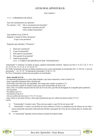 4
ATOS DOS APÓSTOLOS
Atos dos Apóstolos - Luiz Souza
Atos Capítulo 1
1.1-5 – A PROMESSA DE JESUS.
Jesus deu mandamentos aos apóstolos
No contexto: 1:4,8 – “não se ausentassem de Jerusalém”
“esperassem a promessa do Pai”
“sereis minhas testemunhas”
Veja também Lucas 24:44-53
Pergunta: A quem foi feita a promessa?
O que é essa promessa?
Perguntas para entender a “Promessa”:
1. Quem fez a promessa?
2. O que foi prometido?
3. Para quem Foi prometido?
4. Para quando foi prometido?
5. Onde foi prometido?
1.6-8 – A TAREFA DO DISCÍPULO É SER “TESTEMUNHA”
“testemunha” é “marturía” ou mártir, no grego, significa testemunhar testificar. Aparece em Atos 1: 8; 22; 2: 32; 3: 15; 5:
32; 10: 39; 41; 13: 31; 22: 5; 15; 20; 26: 16.
No Velho Testamento, pessoas ou objetos poderiam servir como testemunhas ou testemunho (Gn. 31: 48-52). “a arca do
testemunho” – Ex. 25: 22. “O tabernáculo testemunho” (2 Rs 11: 12)
No Novo Testamento somente pessoas podem ser testemunhas.
Jesus Ascende ao Céu
- Os apóstolos perguntaram se a hora tinha chegado a que Jesus restauraria o reino a Israel (1:6)
- Jesus respondeu à pergunta deles, dizendo que:
- O Pai tinha reservado, pela sua autoridade, este tempo para cumprir seu plano (1:7)
- Eles receberiam o poder do Espírito Santo, para serem testemunhas de Jesus (1:8)
- Note: Atos 1:8 contém uma previsão do resto do livro de Atos, que fala da divulgação do evangelho pelos apóstolos:
- Em Jerusalém
- Na Judéia (veja 8:1)
- Em Samaria (veja 8:1)
- Até aos confins da terra (veja 11:19; 13:1-4; etc.)
- Jesus subiu ao céu numa nuvem, e dois anjos prometeram que ele voltaria do mesmo modo (1:9-11)
Lições:
1) “Testemunhar” é mostrar como “Deus tem nos usado e o que Ele fez em nossa vida”
2) “testemunhar” é contar a sua história de como conheceu a Cristo e as mudanças que ele efetuou na sua vida, e
assim construindo uma ponte relacional para facilitar a passagem de Cristo do seu coração para os corações dos
ouvintes.
3) A “testemunha” depende exclusivamente do poder do Espírito Santo.
 