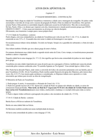 41
ATOS DOS APÓSTOLOS
Atos dos Apóstolos - Luiz Souza
Capítulo 17
2ª VIAGEM MISSIONÁRIA - CONTINUAÇÃO
Introdução: Paulo chega na cidade de Tessalônica e transtorna a cidade com a mensagem do evangelho. Os judeus estão
enciumados e movidos de inveja com o sucesso da pregação de Paulo e Silas na cidade de Tessalônica. Eles queriam
arrastar Paulo e Silas perante as autoridades daquela cidade para acusá-los de baderneiros. Mas não os encontraram.
De fato, Paulo e Silas, e os demais que viajaram com eles, transtornavam o mundo positivamente porque que JESUS
CRISTO É O REI!!! – Cristo causa um transtorno ou alvoroço na vida do discípulo.
Obviamente, esse transtorno é sempre para o nosso próprio bem!
17.1-9. Cidade de Tessalônica - contexto
Paulo chegou, com seus companheiros, na cidade de Tessalônica por volta do ano 50 d. C. (At. 17:1). A cidade foi
construída no ano 315 a. C. Cassandro deu este nome à cidade em homenagem à sua esposa.
Os tessalonicensses tinham várias deidades. Um dele era Serapis. Serapis era o guardião do submundo e a fonte de toda a
vida e cura.
Eles tinham também Afrodite que era a deusa grega do amor e beleza.
Os romanos dominaram essa cidade desde o segundo século antes de Cristo. Com o tempo, os tessalonicensses passaram
também a adorar o imperador.
Naquela cidade havia uma sinagoga (At. 17:1-2). Isto significa que havia uma comunidade de judeus no meio daquele
povo grego.
Tessalônica era uma cidade importante por causa do porto que era a passagem a Grécia e também por causa da estrada
construída pelos romanos conhecida como “O caminho Egnatan ou Via Egnatia”. Essa estrada ligava a Itália à Ásia.
Obs: Paulo havia deixado Filipos, onde vemos a conversão de Lídia e do carcereiro juntamente com sua família, para ir
para Tessalônica (16.40). Ali em Tessalônica, Paulo recebeu ajuda financeira da igreja dos filipenses, pelo menos duas
vezes. (Fp. 4:15-17). Isso mostra quão carinhosos e consideração, os filipenses tinham com o apostolo e a visão
missionária que tinham para investir na obra de evangelização.
O Ministério de Paulo em Tessalônica:
1. Paulo pregou A morte, A ressurreição e o Reinado de Cristo! (At. 17:3)
2. Paulo teve grande sucesso (At.17:4). Apesar de a estada de Paulo ser apenas três sábados na cidade, as raízes do
cristianismo foram profundas. Mais tarde, no final da 2ª viagem (ano 51-52 d.C) da cidade de Corinto Paulo escreve
duas cartas (1e2 Tessalonicenses) para esses irmãos, enaltecendo a mudança e o exemplo deles para todas as outras
igrejas.
3. Paulo e alguns irmãos sofreram a perseguição dos judeus e dos moradores da cidade (At. 17:5-9).
17.10-15. Cidade de Beréia - contexto
Beréia ficava a 80 km ao sudoeste de Tessalônica.
Beréia era uma cidade líder na Grécia.
Os Bereianos também acreditavam numa multiplicidade de deuses.
Ali havia uma comunidade de judeus e uma sinagoga (17:10).
 