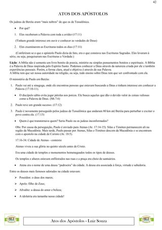 42
ATOS DOS APÓSTOLOS
Atos dos Apóstolos - Luiz Souza
Os judeus de Beréia eram “mais nobres” do que os de Tessalônica.
 Por quê?
1. Eles receberam a Palavra com toda a avidez (17:11)
(Tinham grande interesse em ouvir e conhecer as verdades de Deus)
2. Eles examinarem as Escrituras todos os dias (17:11)
(Conferiram se o que o apóstolo Paulo dizia de fato, era o que constava nas Escrituras Sagradas. Eles levaram à
sério, ou seja, pesquisaram nas Escrituras a Verdade.)
Lição: A bíblia não é somente um livro bonito de poesia, mistério ou simples pensamentos bonitos e espirituais. A Bíblia
é a Palavra de Deus inspirada pelo Espírito Santo. Podemos conhecer a Deus através da natureza criada por ele e também
experiências pessoais. Porém, a forma clara, atual e objetiva é através de sua Palavra.
A bíblia tem que ser nossa autoridade na religião, ou seja, todo ensino sobre Deus tem que ser confrontado com ela.
O ministério de Paulo em Beréia:
1. Paulo vai até a sinagoga, onde ele encontrou pessoas que estavam buscando a Deus e tinham interesse em conhecer a
Palavra (17:10-11).
 O discípulo sábio evita jogar pérolas aos porcos. Ele busca aqueles que dão o devido valor às coisas valiosas
como a Palavra de Deus. (Mt.7.6)
2. Paulo teve um grande sucesso. (17:12)
3. Paulo é novamente perseguido pelos judeus de Tessalônica que andaram 80 km até Beréia para perturbar e excitar o
povo contra ele. (17.13)
 Quem é que transtornava quem? Seria Paulo ou os judeus inconformados?
Obs: Por causa da perseguição, Paulo é enviado para Atenas (At. 17:14-15). Silas e Timóteo permanecem ali na
região da Macedônia. Mais tarde, Paulo passar por Atenas, Silas e Timóteo descem da Macedônia e se encontram
com o apostolo na cidade de Corinto (At. 18:5).
17.16-34. Cidade de Atenas - contexto
Atenas viveu a sua glória no quinto século antes de Cristo.
Era uma cidade de templos e monumentos homenageados todos os tipos de deuses.
Os templos e altares estavam enfileirados nas ruas e a praça era cheio de santuários.
 Atena era o nome de uma deusa “padroeira” da cidade. A deusa era associada à força, virtude e sabedoria.
Entre os deuses mais famosos adorados na cidade estavam:
 Poseidon: o deus dos mares;
 Apolo: filho de Zeus;
 Afrodite: a deusa do amor e beleza;
 A idolatria era tamanha nessa cidade!
 