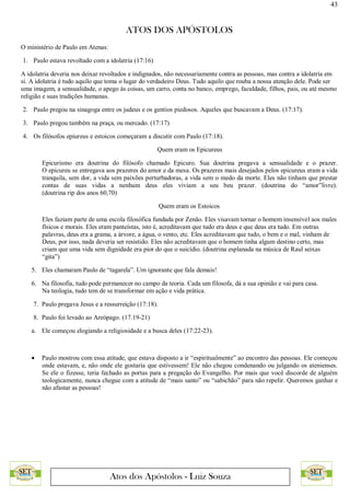 43
ATOS DOS APÓSTOLOS
Atos dos Apóstolos - Luiz Souza
O ministério de Paulo em Atenas:
1. Paulo estava revoltado com a idolatria (17:16)
A idolatria deveria nos deixar revoltados e indignados, não necessariamente contra as pessoas, mas contra a idolatria em
si. A idolatria é tudo aquilo que toma o lugar do verdadeiro Deus. Tudo aquilo que rouba a nossa atenção dele. Pode ser
uma imagem, a sensualidade, o apego às coisas, um carro, conta no banco, emprego, faculdade, filhos, pais, ou até mesmo
religião e suas tradições humanas.
2. Paulo pregou na sinagoga entre os judeus e os gentios piedosos. Aqueles que buscavam a Deus. (17:17).
3. Paulo pregou também na praça, ou mercado. (17:17)
4. Os filósofos epiureus e estoicos começaram a discutir com Paulo (17:18).
Quem eram os Epicureus
Epicurismo era doutrina do filósofo chamado Epicuro. Sua doutrina pregava a sensualidade e o prazer.
O epicureu se entregava aos prazeres do amor e da mesa. Os prazeres mais desejados pelos epicureus eram a vida
tranquila, sem dor, a vida sem paixões perturbadoras, a vida sem o medo da morte. Eles não tinham que prestar
contas de suas vidas a nenhum deus eles viviam a seu beu prazer. (doutrina do “amor”livre).
(doutrina rip dos anos 60,70)
Quem eram os Estoicos
Eles faziam parte de uma escola filosófica fundada por Zenão. Eles visavam tornar o homem insensível aos males
físicos e morais. Eles eram panteístas, isto é, acreditavam que tudo era deus e que deus era tudo. Em outras
palavras, deus era a grama, a árvore, a água, o vento, etc. Eles acreditavam que tudo, o bem e o mal, vinham de
Deus, por isso, nada deveria ser resistido. Eles não acreditavam que o homem tinha algum destino certo, mas
criam que uma vida sem dignidade era pior do que o suicídio. (doutrina esplanada na música de Raul seixas
“gita”)
5. Eles chamaram Paulo de “tagarela”. Um ignorante que fala demais!
6. Na filosofia, tudo pode permanecer no campo da teoria. Cada um filosofa, dá a sua opinião e vai para casa.
Na teologia, tudo tem de se transformar em ação e vida prática.
7. Paulo pregava Jesus e a ressurreição (17:18).
8. Paulo foi levado ao Areópago. (17.19-21)
a. Ele começou elogiando a religiosidade e a busca deles (17:22-23).
 Paulo mostrou com essa atitude, que estava disposto a ir “espiritualmente” ao encontro das pessoas. Ele começou
onde estavam, e, não onde ele gostaria que estivessem! Ele não chegou condenando ou julgando os atenienses.
Se ele o fizesse, teria fechado as portas para a pregação do Evangelho. Por mais que você discorde de alguém
teologicamente, nunca chegue com a atitude de “mais santo” ou “sabichão” para não repelir. Queremos ganhar e
não afastar as pessoas!
 
