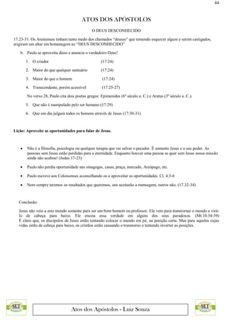 44
ATOS DOS APÓSTOLOS
Atos dos Apóstolos - Luiz Souza
O DEUS DESCONHECIDO
17.23-31. Os Atenienses tinham tanto medo dos chamados “deuses” que temendo esquecer algum e serem castigados,
erigiram um altar em homenagem ao “DEUS DESCONHECIDO”
b. Paulo se aproveita disso e anuncia o verdadeiro Deus!
1. O criador (17:24)
2. Maior do que qualquer santuário (17:24)
3. Maior do que o homem (17:24)
4. Transcendente, porém acessível (17:25-27)
No verso 28, Paulo cita dois poetas gregos: Epimenides (6º século a. C.) e Aratus (3º século a. C.).
5. Que não é manipulado pelo ser humano (17:29)
6. Que um dia julgará todos os homens através de Jesus (17:30-31)
Lição: Aproveite as oportunidades para falar de Jesus.
 Não é a filosofia, psicologia ou qualquer terapia que vai salvar o pecador. É somente Jesus e o seu poder. As
pessoas sem Jesus estão perdidas para a eternidade. Enquanto houver uma pessoa se quer sem Jesus nossa missão
ainda não acabou! (Judas 17-23)
 Paulo não perdia oportunidade nas sinagogas, casas, praça, mercado, Areópago, etc.
 Paulo escreve aos Colossenses aconselhando os a aproveitar as oportunidades. Cl. 4:3-6
 Nem sempre teremos os resultados que queremos, uns aceitarão a mensagem, outros não. (17.32-34)
Conclusão:
Jesus não veio a este mundo somente para ser um bom homem ou professor. Ele veio para transtornar o mundo e virá-
lo de cabeça para baixo. Ele ensina essa verdade em alguns dos seus paradoxos. (Mt.10.34-39)
É claro que, os discípulos de Jesus estão tentando colocar o mundo em pé, na posição certa. Mas para aqueles cujas
vidas estão de cabeça para baixo, os cristãos estão causando o transtorno e tentando inverter as posições.
 