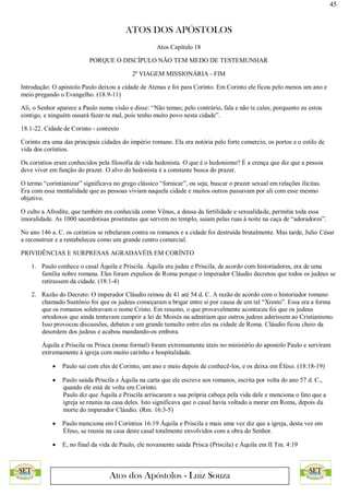 45
ATOS DOS APÓSTOLOS
Atos dos Apóstolos - Luiz Souza
Atos Capítulo 18
PORQUE O DISCÍPULO NÃO TEM MEDO DE TESTEMUNHAR
2ª VIAGEM MISSIONÁRIA - FIM
Introdução: O apóstolo Paulo deixou a cidade de Atenas e foi para Corinto. Em Corinto ele ficou pelo menos um ano e
meio pregando o Evangelho. (18.9-11)
Ali, o Senhor aparece a Paulo numa visão e disse: “Não temas; pelo contrário, fala e não te cales; porquanto eu estou
contigo, e ninguém ousará fazer-te mal, pois tenho muito povo nesta cidade”.
18.1-22. Cidade de Corinto - contexto
Corinto era uma das principais cidades do império romano. Ela era notória pelo forte comercio, os portos e o estilo de
vida dos coríntios.
Os coríntios eram conhecidos pela filosofia de vida hedonista. O que é o hedonismo? É a crença que diz que a pessoa
deve viver em função do prazer. O alvo do hedonista é a constante busca do prazer.
O termo “corintianizar” significava no grego clássico “fornicar”, ou seja, buscar o prazer sexual em relações ilícitas.
Era com essa mentalidade que as pessoas viviam naquela cidade e muitos outros passavam por ali com esse mesmo
objetivo.
O culto a Afrodite, que também era conhecida como Vênus, a deusa da fertilidade e sexualidade, permitia toda essa
imoralidade. As 1000 sacerdotisas prostitutas que servem no templo, saiam pelas ruas à noite na caça de “adoradores”.
No ano 146 a. C. os coríntios se rebelaram contra os romanos e a cidade foi destruída brutalmente. Mas tarde, Julio César
a reconstruir e a restabeleceu como um grande centro comercial.
PRIVIDÊNCIAS E SURPRESAS AGRADAVÉIS EM CORÍNTO
1. Paulo conhece o casal Áquila e Priscila. Áquila era judeu e Priscila, de acordo com historiadores, era de uma
família nobre romana. Eles foram expulsos de Roma porque o imperador Cláudio decretou que todos os judeus se
retirassem da cidade. (18:1-4)
2. Razão do Decreto: O imperador Cláudio reinou de 41 até 54 d. C. A razão de acordo com o historiador romano
chamado Suetônio foi que os judeus começaram a brigar entre si por causa de um tal “Xresto”. Essa era a forma
que os romanos soletravam o nome Cristo. Em resumo, o que provavelmente aconteceu foi que os judeus
ortodoxos que ainda tentavam cumprir a lei de Moisés na admitiam que outros judeus aderissem ao Cristianismo.
Isso provocou discussões, debates e um grande tumulto entre eles na cidade de Roma. Cláudio ficou cheio da
desordem dos judeus e acabou mandando-os embora.
Áquila e Priscila ou Prisca (nome formal) foram extremamente úteis no ministério do apostolo Paulo e serviram
extremamente à igreja com muito carinho e hospitalidade.
 Paulo sai com eles de Corinto, um ano e meio depois de conhecê-los, e os deixa em Éfeso. (18:18-19)
 Paulo saúda Priscila e Áquila na carta que ele escreve aos romanos, escrita por volta do ano 57 d. C.,
quando ele está de volta em Corinto.
Paulo diz que Áquila e Priscila arriscaram a sua própria cabeça pela vida dele e menciona o fato que a
igreja se reunia na casa deles. Isto significava que o casal havia voltado a morar em Roma, depois da
morte do imperador Cláudio. (Rm. 16:3-5)
 Paulo menciona em I Coríntios 16:19 Áquila e Priscila e mais uma vez diz que a igreja, desta vez em
Éfeso, se reunia na casa deste casal totalmente envolvidos com a obra do Senhor.
 E, no final da vida de Paulo, ele novamente saúda Prisca (Priscila) e Áquila em II Tm. 4:19
 