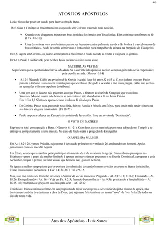 46
ATOS DOS APÓSTOLOS
Atos dos Apóstolos - Luiz Souza
Lição: Nosso lar pode ser usado para fazer a obra de Deus.
18.5. Silas e Timóteo se encontram com o apostolo em Corinto trazendo boas noticias.
 Quando eles chegaram, trouxeram boas noticias dos irmãos em Tessalônica. Eles continuavam firmes na fé
(I Ts. 3:6-10).
 Uma das coisas mais confortantes para o ser humano e principalmente na obra do Senhor é o recebimento de
boas notícias. Paulo se sentiu confortado e fortalecido para mergulhar de cabeça na pregação do Evangelho.
18.6-8. Agora em Corinto, os judeus começaram a blasfemar e Paulo sacode as vestes e vai para os gentios.
18.9-11. Paulo é confortado pelo Senhor Jesus durante a noite numa visão
SACUDIR AS VESTES
Significava que a oportunidade havia sido dada. Se o ouvinte não quisesse aceitar, o mensageiro não seria responsável
pela escolha errada. (Mateus10:14)
 18.12-17Quando Gálio era procônsul da Grécia (Acaia) (que foi entre 52 e 53 d. C.) os judeus levaram Paulo
perante o tribunal romano em Corinto para que ele fosse obrigado a se calar e não mais pregar. Gálio não aceitou
as acusações e foram expulsos do tribunal.
 Uma vez que os judeus não puderam castigar Paulo, o fizeram ao chefe da Sinagoga que o acolheu.
Sóstenes. Mesmo assim este homem se converteu e não abandonou a fé em Jesus Cristo.
Em 1 Cor 1,1 Sóstenes aparece como irmão na fé citado por Paulo.
 De Corinto, Paulo saiu, passando pela Síria, deixou Áquila e Priscila em Éfeso, para onde mais tarde voltaria na
sua terceira viagem missionária. (18.18-23)
 Paulo raspou a cabeça em Cencréia à caminho de Jerusalém. Esse era o voto de “Nazireado”.
O VOTO DE NAZIREU
Expressava total consagração a Deus. (Números 6.1-21). Com isso, ele se mantinha puro para adoração no Templo e se
entregava completamente a uma missão. No caso de Paulo seria a pregação do Evangelho.
O PAPEL DA MULHER
Em At. 18:24-28, vemos Priscila, cujo nome é destacado primeiro no versículo 26, ensinando um homem, Apolo,
juntamente com seu marido Aquila
Em Éfeso, vemos que a mulher pode participar ativamente da vida crescente da igreja. Em nenhuma passagem nas
Escrituras vemos o papel da mulher limitado à apenas ensinar crianças pequenas e na Escola Dominical, a preparar a ceia
do Senhor, limpar o prédio ou fazer coisas que homens não gostam de fazer.
Na igreja a mulher sempre tem que ter postura de submissão deixando homens cristãos estarem na frente do trabalho.
Como mandamento do Senhor. 1 Cor. 14: 34-38; 1 Tm 2:9-15.
Mas, isso não limita seu trabalho de servir o Senhor de várias maneiras. Pregando - At. 2:17-18; 21:8-9; Ensinando – At.
18:26; Evangelizando – At. 16 – Veja em Fp. 4:2-3; fazendo benevolência – At. 9:36; praticando a hospitalidade – At.
16:15, 40; recebendo a igreja em sua casa para orar – At. 12:12
Conclusão: Paulo continuou firme em seu propósito de levar o evangelho a ser conhecido pelo mundo da época, não
desistamos também de continuar a obra de Deus, que sejamos fiéis também em nosso “voto” de “ser fiel a Ele todos os
dias de nossa vida.
 