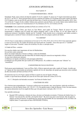 47
ATOS DOS APÓSTOLOS
Atos dos Apóstolos - Luiz Souza
Atos Capítulo 19
3ª VIAGEM MISSIONÁRIA - INÍCIO
Introdução: Paulo, neste contexto do final do capítulo 18.22,23 e capítulo 19, inicia sua 3ª viagem missionária que durou
de 52 d. C. até 58 d. C. Nesse período Paulo escreveu a epístola aos Gálatas (53-54 quando passa pelas regiões da Galácia
(18.23) datam a carta no ano (46-48), pelo fato de Paulo citar o Concílio em Jerusalém a respeito dos gentios. (Gl.2; Atos
15), no fim da 1ª viagem. Se for verdade. Gálatas seria a primeira carta de Paulo a ser escrita. Outras cartas também foram
escritas na terceira viagem:1e2 Tessalonicenses (51-52), Romanos (55-57), 1e2 Coríntios (56-58).
Curiosidade: Carta consideradas perdidas de Paulo aos coríntios (1Cor.5.9).
19.1-10. Paulo chega a Éfeso, que ficava na Ásia Menor, atual região da Turquia. Depois de passar três meses
frequentando a sinagoga (casa de oração dos judeus) pregando sobre o reino de Deus, ao ver que alguns deles se
mostravam teimosos e incrédulos, falando mal do “Caminho”, Paulo decidiu levar os discípulos que tinham aceitado a
mensagem para a escola de Tirano e ali durante um espaço de dois anos pregou a palavra do Senhor.
“O CAMINHO”
19.8-10. Esse é o nome dado ao cristianismo no livro de At. 9:2; 19:9; 19:23; 22:4; 24:14; 24:22. Essa expressão aparece
6 vezes no livro de Atos. Os cristãos são pessoas que fazem parte de “Caminho”. Jesus disse que ele é o “caminho”.
Seguir a Cristo neste “Caminho” temos um só destino; Os céus e a salvação eterna
A Cidade de Éfeso - contexto
Era uma das cidades mais importantes do leste do Mediterrâneo.
Era um forte centro comercial.
Havia um templo dedicado à Ártemis ou Diana, a deusa da fertilidade.
Este templo era considerado uma das maravilhas do mundo antigo por causa da sua magnitude e beleza.
As ruas eram cobertas por mármore.
A biblioteca era ligada ao bordel por uma passagem subterrânea.
O anfiteatro era uma grande obra que recebia até 25.000 pessoas. Ali, acidade se reunia para suas “eklesias” ou
“assembleias”
O MINISTÉRIO DE PAULO EM ÉFESO
Paulo passou aproximadamente 3 anos em Éfeso. Dali, a Palavra repercutiu para toda a região da Turquia. Acredito que
as 7 igrejas da Ásia mencionadas nos primeiros capítulos do livro de Apocalipse são igrejas que nasceram como resultado
da obra missionária de Paulo em Éfeso (19:10).
Ele menciona em I Co.16:19 que a igreja em Éfeso se reunia na casa de Áquila e Priscila.
Lembra- se que Paulo havia deixado este casal ali em Éfeso após saírem de Corinto (18:18-19).
19.1-7. Discípulos são batizados novamente “em Nome do Senhor Jesus”
O BATISMO DE JOÃO
Era o batismo para arrependimento. As pessoas confessavam seus pecados, mas, nesse batismo, ainda não recebiam a
presença ou o selo do Espírito Santo. (At. 2:38; Ef. 1:13). Ele apontava para a vinda do Messias, Cristo. Era uma maneira
de a pessoa demonstrar sua fé no ungido de Deus que viria para trazer a salvação. (Mt. 3:11-12.)
Esse episódio ensina que:
 Quando NÃO recebemos o batismo de Jesus, devemos ser batizados novamente. O batismo do Senhor Jesus é o
batismo “em nome do Pai, do Filho e do Espírito Santo”. Mt. 28:19. Isso não é uma formula. Não são palavras
mágicas na hora do batismo. O significado nos ensina que EM NOME DE (na Autoridade) do Pai, do Filho e do
Espírito Santo. É a aprovação de toda a DIVINDADE ETERNA.
 