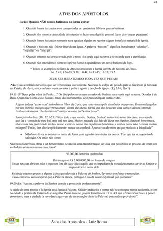 48
ATOS DOS APÓSTOLOS
Atos dos Apóstolos - Luiz Souza
Lição: Quando NÃO somos batizados da forma certa?
1. Quando fomos batizados sem compreender os propósitos bíblicos para o batismo.
2. Quando não temos a capacidade de entender e fazer uma decisão pessoal (caso de crianças pequenas)
3. Quando fomos batizados somente para agradar alguém ou receber algum benefício material da igreja.
4. Quando o batismo não foi por imersão na água. A palavra “batismo” significa literalmente “afundar”,
“sepultar” ou “imergir”.
5. Quando estamos na igreja errada, pois o reino é a igreja aqui na terra e se estende para a eternidade.
6. Quando não entendemos sobre o Espirito Santo e aguardamos um novo batismo de fogo.
* Todos os exemplos no livro de Atos nos mostram a forma correta do batismo de Jesus.
At. 2:41; 8:36-38; 9:18; 10:48; 16:13-15; 16:33; 19:5.
DEVO SER REBATIZADO TODA VEZ QUE PECAR?
Não! Caso contrário teríamos que ser rebatizados diariamente. No caso da culpa do pecado para o discípulo já batizado
em Cristo, ele deve, sim, confessar seus pecados e pedir o apoio e oração da igreja. (Tg.5:16; 1Jo.1)
19:11-19“Deus pelas mãos de Paulo…” Os discípulos se tornam as mãos do Senhor para servir aqui na terra. O poder é de
Deus. Quem faz a obra é ele. Nossas mãos são instrumentos dele para abençoar outras vidas.
Alguns judeus “exorcistas” ambulantes filhos de Ceva, que tentavam expelir demônios de pessoas, foram subjugados
por um espírito maligno que “prevaleceu” contra eles de tal forma que eles levaram uma surra e saíram correndo
feridos e desnudos. Eles tentavam “invocar o nome do Senhor Jesus”.
Jesus já tinha dito: (Mt. 7:21-23) “Nem todo o que me diz: Senhor, Senhor! entrará no reino dos céus, mas aquele
que faz a vontade de meu Pai, que está nos céus. Muitos naquele dia, hão de dizer-me: Senhor, Senhor! Porventura,
não temos nós profetizado em teu nome, e em teu nome não expelimos demônios, e em teu nome não fizemos muitos
milagres? Então, lhes direi explicitamente: nunca vos conheci. Apartai-vos de mim, os que praticais a iniquidade”.
 Não basta fazer as coisas em nome de Jesus para agradar ou entreter os outros. Tem que ter o propósito de
salvação. Ou então não serve.
Não basta fazer boas obras e ser benevolente, se não há uma transformação de vida que possibilite as pessoas de terem um
verdadeiro relacionamento com Jesus!
50.000,00 denários queimados
Foram quase R$ 2.000.000,00 em livros de magias.
Essas pessoas abriram mão e jogaram fora de suas vidas aquilo que os impediam de verdadeiramente servir ao Senhor e
engrandecer o nome dele.
Se ainda estamos presos a alguma coisa que não seja a Palavra do Senhor, devemos confessar e renunciar.
Caso contrário, como esperar que a Palavra cresça, edifique e nos dê saúde espiritual que queremos?
19:20 diz: “Assim, a palavra do Senhor crescia e prevalecia poderosamente”.
A saúde de uma pessoa e da igreja está ligada à Palavra. Saúde verdadeira e eterna não se consegue numa academia, e sim
no estudo e prática da Palavra do evangelho. Paulo disse ao jovem Timóteo em I Tm. 4:8 que o “exercício físico é pouco
proveitoso, mas a piedade (a reverência que vem de um coração cheio da Palavra) para tudo é proveitosa”.
 