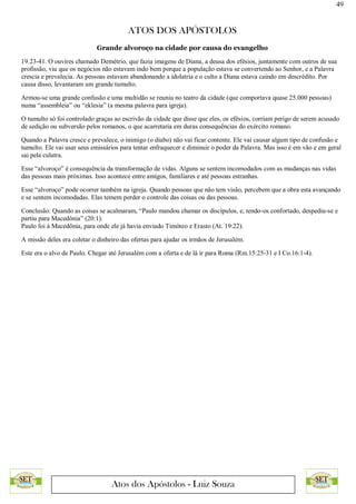 49
ATOS DOS APÓSTOLOS
Atos dos Apóstolos - Luiz Souza
Grande alvoroço na cidade por causa do evangelho
19.23-41. O ouvires chamado Demétrio, que fazia imagens de Diana, a deusa dos efésios, juntamente com outros de sua
profissão, viu que os negócios não estavam indo bem porque a população estava se convertendo ao Senhor, e a Palavra
crescia e prevalecia. As pessoas estavam abandonando a idolatria e o culto a Diana estava caindo em descrédito. Por
causa disso, levantaram um grande tumulto.
Armou-se uma grande confusão e uma multidão se reuniu no teatro da cidade (que comportava quase 25.000 pessoas)
numa “assembleia” ou “eklesia” (a mesma palavra para igreja).
O tumulto só foi controlado graças ao escrivão da cidade que disse que eles, os efésios, corriam perigo de serem acusado
de sedição ou subversão pelos romanos, o que acarretaria em duras consequências do exército romano.
Quando a Palavra cresce e prevalece, o inimigo (o diabo) não vai ficar contente. Ele vai causar algum tipo de confusão e
tumulto. Ele vai usar seus emissários para tentar enfraquecer e diminuir o poder da Palavra. Mas isso é em vão e em geral
sai pela culatra.
Esse “alvoroço” é consequência da transformação de vidas. Alguns se sentem incomodados com as mudanças nas vidas
das pessoas mais próximas. Isso acontece entre amigos, familiares e até pessoas estranhas.
Esse “alvoroço” pode ocorrer também na igreja. Quando pessoas que não tem visão, percebem que a obra esta avançando
e se sentem incomodadas. Elas temem perder o controle das coisas ou das pessoas.
Conclusão: Quando as coisas se acalmaram, “Paulo mandou chamar os discípulos, e, tendo-os confortado, despediu-se e
partiu para Macedônia” (20:1).
Paulo foi à Macedônia, para onde ele já havia enviado Timóteo e Erasto (At. 19:22).
A missão deles era coletar o dinheiro das ofertas para ajudar os irmãos de Jerusalém.
Este era o alvo de Paulo. Chegar até Jerusalém com a oferta e de lá ir para Roma (Rm.15:25-31 e I Co.16:1-4).
 