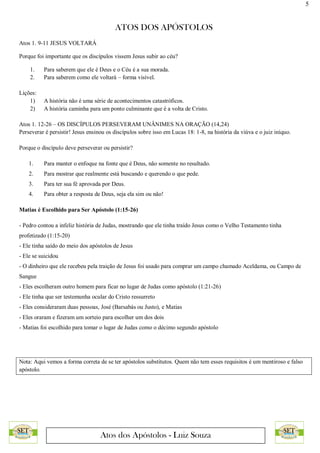 5
ATOS DOS APÓSTOLOS
Atos dos Apóstolos - Luiz Souza
Atos 1. 9-11 JESUS VOLTARÁ
Porque foi importante que os discípulos vissem Jesus subir ao céu?
1. Para saberem que ele é Deus e o Céu é a sua morada.
2. Para saberem como ele voltará – forma visível.
Lições:
1) A história não é uma série de acontecimentos catastróficos.
2) A história caminha para um ponto culminante que é a volta de Cristo.
Atos 1. 12-26 – OS DISCÍPULOS PERSEVERAM UNÂNIMES NA ORAÇÃO (14,24)
Perseverar é persistir! Jesus ensinou os discípulos sobre isso em Lucas 18: 1-8, na história da viúva e o juiz iníquo.
Porque o discípulo deve perseverar ou persistir?
1. Para manter o enfoque na fonte que é Deus, não somente no resultado.
2. Para mostrar que realmente está buscando e querendo o que pede.
3. Para ter sua fé aprovada por Deus.
4. Para obter a resposta de Deus, seja ela sim ou não!
Matias é Escolhido para Ser Apóstolo (1:15-26)
- Pedro contou a infeliz história de Judas, mostrando que ele tinha traído Jesus como o Velho Testamento tinha
profetizado (1:15-20)
- Ele tinha saído do meio dos apóstolos de Jesus
- Ele se suicidou
- O dinheiro que ele recebeu pela traição de Jesus foi usado para comprar um campo chamado Aceldama, ou Campo de
Sangue
- Eles escolheram outro homem para ficar no lugar de Judas como apóstolo (1:21-26)
- Ele tinha que ser testemunha ocular do Cristo ressurreto
- Eles consideraram duas pessoas, José (Barsabás ou Justo), e Matias
- Eles oraram e fizeram um sorteio para escolher um dos dois
- Matias foi escolhido para tomar o lugar de Judas como o décimo segundo apóstolo
Nota: Aqui vemos a forma correta de se ter apóstolos substitutos. Quem não tem esses requisitos é um mentiroso e falso
apóstolo.
 