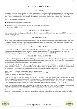 50
ATOS DOS APÓSTOLOS
Atos dos Apóstolos - Luiz Souza
Atos Capítulo 20
Introdução: Depois do grande tumulto em Éfeso, quando Demétrio e outros ourives desencadearam um alvoroço porque
sua profissão corria o risco de desaparecer, graças à conversão dos habitantes daquela cidade que estavam abandonando o
culto à deusa Diana para seguir o “Caminho”, Jesus Cristo, Paulo decidiu sair de Éfeso. E partiu para a Macedônia.
20.1,2. O propósito do apóstolo era:
 Fortalecer as igrejas por ele estabelecidas
 Levantar a coleta especial para os cristãos em necessidade em Jerusalém
(1Co. 16:1-4; 2Co. 8:1-5.)
A ESSÊNCIA DO CRISTIANISMO
A essência do cristianismo é a generosidade. Doar não é só uma responsabilidade. É uma oportunidade! Ofertar tem a ver
com um coração generoso.
MAIS CONSPIRAÇÃO
20.3-6. Paulo estava pronto para embarcar para voltar à Síria, os judeus que estavam no navio (provavelmente indo rumo
a Jerusalém celebrar Pentecoste) planejaram contra a vida de Paulo. Por causa disso, Paulo determinou voltar a pé pela
Macedônia e só embarcar mais tarde em Filipos.
FESTA DOS PÃES ASMOS
Era uma festa celebrada pelos judeus antes da festa da Páscoa e mencionada por Lucas 22.7. Era a lembrança da saída do
Egito, quando não tiveram tempo para preparar a refeição usando fermento. O fermento nos ensinos de Jesus veio
simbolizar o pecado e o legalismo retratado na vida dos fariseus e saduceus – Mt. 16:5-12
CELEBRANDO A CEIA EM TROADE
At. 20:7-16. Foi no primeiro dia da semana (domingo) contrastando as reuniões dos judeus na sinagoga que aconteciam
sempre nos sábados. O valor teológico deste dia está relacionado ao fato que esse foi o dia em que Jesus ressuscitou e dia
em que foi estabelecida a igreja, no dia de Pentecoste em Atos 2.
A ceia é a celebração da vida e da esperança. Esse exemplo é retratado ali em Trôade, quando o jovem Êutico cai da
janela, onde estava sentado, e é ressuscitado pelo poder de Deus através do apóstolo Paulo. Eu garanto que aqueles irmãos
em Trôade nunca mais se esqueceram daquele momento; a ressurreição de Cristo e a do jovem irmão Êutico.
“Partir o pão” é a expressão usada para se referir à ceia do Senhor.
O Cristo vivo é quem oferece a ceia para nós. Nós somos os convidados dele.
Estamos na presença de Cristo e nos alegramos.
Lição: A ceia não é hora para tristeza e nem para conversas, e sim para meditarmos e lembrarmos de Jesus.
Não se pode participar desse ato, comendo o pão ou tomando o vinho de qualquer jeito. (Ex. dando aula, ou aparecer no
culto na hora que está passando a ceia) se esquecendo que a Adoração começa desde o início do culto e vai até o final.
Temos que ter reverência por Jesus na hora da ceia, tendo boa consciência e discernimento. (1Cor.11.26-29).
O pão e o vinho é preparado com o propósito de “CELEBRAR A VITÓRIA DE JESUS NA CRUZ AO MORRER
PELOS NOSSOS PECADOS E NOS REMIU COM SEU SANGUE, NOS DANDO VIDA ETERNA!
Devemos educar nossos filhos pequenos a terem respeito pelos elementos (pão e vinho) que representam o corpo e o
sangue de Cristo oferecido na cruz. Portanto! Não dê a eles nem antes, e nem depois do culto, como se fosse um lanche.
 