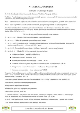 51
ATOS DOS APÓSTOLOS
Atos dos Apóstolos - Luiz Souza
Instruções à “Liderança” da Igreja
20.17-38. Da cidade de Mileto, Paulo manda chamar os “Presbíteros” da igreja de Éfeso.
Presbítero – “ancião”, a pessoas mais velhas na comunidade que serve como exemplo de liderança e que eram respeitadas
e procuradas pelo exemplo e experiência de vida.
Bispo – “administrador ou supervisor”, não totalmente de coisas materiais, mas espirituais, ajudando almas serem salvas.
Pastor – “guia ou protetor”, cuida do rebanho alimentando, protegendo e guardando no sentido espiritual.
Obs: Nesse texto é usado os três termos para os mesmos homens. Não são cargos, e sim serviço. São usados
simultaneamente para a liderança local da igreja. Veja as qualificações necessárias para esses homens servirem nessas
funções (I Tm. 3:1-7 e Tt. 1:5-9).
No livro de Atos, esses homens servem de várias maneiras:
1. At. 11:27-30 – Recebem a contribuição enviada aos irmãos necessitados
2. At. 14:23 – Cuidam da igreja e são compromissos com o Senhor.
3. At. 15:2,3,6,22 – Cuidam da igreja, examinam questões doutrinárias, recebem bem outros irmãos, dão o parecer
quando uma polêmica tem o potencial de dividir a igreja.
4. At. 16:4-5 – Tomam decisões para ajudar a fortalecer a igreja na fé e também numericamente.
5. At. 20:28-35 – (1 Pedro 5:1-4) Com amor e não com autoritarismo
 Cuidam do rebanho – “atendei” (cuidem) (28)
 Pastoreiam a igreja – “alimentam” (28)
 Cuidam para não haver divisão na igreja – “vigiai” (29-31)
 Lembram da labuta e lágrimas daqueles que serviram na obra – “vós bem sabeis” (18-20)
 Comprometem-se com o Senhor e como a Sua Palavra – “encomendo” (32)
 Socorrem aos necessitados – “estas mãos serviam” (33-35)
Conclusão: Paulo decidiu chamar os presbíteros de Éfeso e deixar uma última instrução a eles porque ele não sabia se iria
tornar a vê-los novamente. Paulo somente sabia uma coisa: “O Espírito Santo, de cidade em cidade, me assegura que me
esperam cadeias e tribulações” (20:23).
Paulo estava dizendo: Somente uma coisa: SE PREPAREM PARA PROBLEMAS E CUIDEM DA IGREJA!
O discípulo de Jesus deve se preparar para problemas.
A igreja deve se preparar para problemas.
A liderança da igreja deve se preparar para problemas.
Sabendo dessa realidade, Paulo diz:
“…Em nada considero a vida preciosa para mim mesmo, contanto que complete a minha carreira e o ministério que
recebi do Senhor Jesus para testemunhar o evangelho da graça de Deus” (At. 20:24).
20.36-38. Paulo ajoelhou, orou, chorou, abraçou, beijou e se despediu dos irmãos dizendo. “ que não mais o veriam”
Lição: Mesmo que tenha que sofrer pela causa de Cristo. Não desista!
 