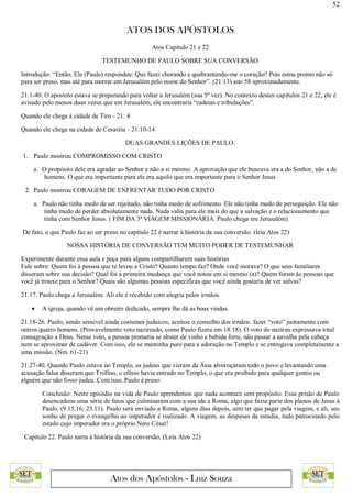 52
ATOS DOS APÓSTOLOS
Atos dos Apóstolos - Luiz Souza
Atos Capítulo 21 e 22
TESTEMUNHO DE PAULO SOBRE SUA CONVERSÃO
Introdução: “Então, Ele (Paulo) respondeu: Que fazei chorando e quebrantando-me o coração? Pois estou pronto não só
para ser preso, mas até para morrer em Jerusalém pelo nome do Senhor”. (21:13) ano 58 aproximadamente.
21.1-40. O apostolo estava se preparando para voltar a Jerusalém (sua 5ª vez). No contexto destes capítulos 21 e 22, ele é
avisado pelo menos duas vezes que em Jerusalém, ele encontraria “cadeias e tribulações”.
Quando ele chega à cidade de Tiro - 21: 4
Quando ele chega na cidade de Cesaréia - 21:10-14
DUAS GRANDES LIÇÕES DE PAULO:
1. Paulo mostrou COMPROMISSO COM CRISTO
a. O propósito dele era agradar ao Senhor e não a si mesmo. A aprovação que ele buscava era a do Senhor, não a de
homens. O que era importante para ele era aquilo que era importante para o Senhor Jesus.
2. Paulo mostrou CORAGEM DE ENFRENTAR TUDO POR CRISTO
a. Paulo não tinha medo de ser rejeitado, não tinha medo de sofrimento. Ele não tinha medo de perseguição. Ele não
tinha medo de perder absolutamente nada. Nada valia para ele mais do que a salvação e o relacionamento que
tinha com Senhor Jesus. ( FIM DA 3ª VIAGEM MISSIONÁRIA. Paulo chega em Jerusalém)
De fato, o que Paulo faz ao ser preso no capítulo 22 é narrar à história da sua conversão. (leia Atos 22)
NOSSA HISTÓRIA DE CONVERSÃO TEM MUITO PODER DE TESTEMUNHAR
Experimente durante essa aula e peça para alguns compartilharem suas histórias
Fale sobre: Quem foi à pessoa que te levou a Cristo? Quanto tempo faz? Onde você morava? O que seus familiares
disseram sobre sua decisão? Qual foi a primeira mudança que você notou em si mesmo (a)? Quem foram às pessoas que
você já trouxe para o Senhor? Quais são algumas pessoas especificas que você ainda gostaria de ver salvas?
21.17. Paulo chega a Jerusalém. Ali ele é recebido com alegria pelos irmãos.
 A igreja, quando vê um obreiro dedicado, sempre lhe dá as boas vindas.
21.18-26. Paulo, sendo sensível ainda costumes judaicos, aceitou o conselho dos irmãos. fazer “voto” juntamente com
outros quatro homens. (Provavelmente voto nazireado, como Paulo fizera em 18:18). O voto do nazireu expressava total
consagração a Deus. Nesse voto, a pessoa prometia se abster de vinho e bebida forte, não passar a navalha pela cabeça
nem se aproximar de cadáver. Com isso, ele se mantinha puro para a adoração no Templo e se entregava completamente a
uma missão. (Nm. 61-21)
21.27-40. Quando Paulo estava no Templo, os judeus que vieram da Ásia alvoroçaram todo o povo e levantando uma
acusação falsa disseram que Trófino, o efésio havia entrado no Templo, o que era proibido para qualquer gentio ou
alguém que não fosso judeu. Com isso, Paulo é preso:
Conclusão: Neste episódio na vida de Paulo aprendemos que nada acontece sem propósito. Essa prisão de Paulo
desencadeou uma série de fatos que culminaram com a sua ida a Roma, algo que fazia parte dos planos de Jesus à
Paulo. (9.15,16; 23.11). Paulo será enviado a Roma, alguns dias depois, sem ter que pagar pela viagem, e ali, seu
sonho de pregar o evangelho ao imperador é realizado. A viagem, as despesas da estadia, tudo patrocinado pelo
estado cujo imperador era o próprio Nero César!
Capítulo 22. Paulo narra à história da sua conversão. (Leia Atos 22)
 