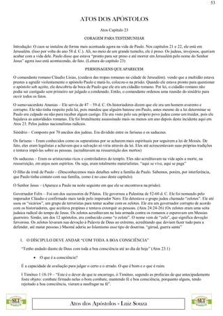 53
ATOS DOS APÓSTOLOS
Atos dos Apóstolos - Luiz Souza
Atos Capítulo 23
CORAGEM PARA TESTEMUNHAR
Introdução: O caos se instalou de forma mais acentuada agora na vida de Paulo. Nos capítulos 21 e 22, ele está em
Jerusalém. (Isso por volta do ano 58 d. C.). Ali, no meio de um grande tumulto, ele é preso. Os judeus, invejosos, queriam
acabar com a vida dele. Paulo disse que estava “pronto para ser preso e até morrer em Jerusalém pelo nome do Senhor
Jesus” agora isso está acontecendo, de fato. (Leitura do capítulo 23)
PERSONAGENS QUE APARECEM
O comandante romano Cláudio Lísias, (cuidava das tropas romanas na cidade de Jerusalém). vendo que a multidão estava
prestes a agredir violentamente o apóstolo Paulo e matá-lo, colocou-o na prisão. Quando ele estava pronto para questionar
o apóstolo sob açoite, ele descobriu da boca de Paulo que ele era um cidadão romano. Por lei, o cidadão romano não
podia ser castigado sem primeiro ser julgado e condenado. Então, o comandante ordenou uma reunião do sinédrio para
ouvir todos os fatos.
O sumo-sacerdote Ananias – Ele serviu de 47 – 59 d. C. Os historiadores dizem que ele era um homem avarento e
corrupto. Ele não tinha respeito pela lei, pois mandou que alguém batesse em Paulo, antes mesmo de a lei determinar se
Paulo era culpado ou não para receber algum castigo. Ele era visto pelo seu próprio povo judeu como um traidor, pois ele
bajulava as autoridades romanas. Ele foi brutalmente assassinado mais ou menos um ano depois deste incidente aqui em
Atos 23. Pelos judeus nacionalistas radicais.
Sinédrio – Composto por 70 anciãos dos judeus. Era dividido entre os fariseus e os saduceus.
Os fariseus – Eram conhecidos como os separatistas por se acharem mais espirituais por seguirem a lei de Moisés. De
fato, eles eram legalistas e achavam que a salvação só viria através da lei. Eles até acrescentavam suas próprias tradições
e tentava impô-las sobre as pessoas. (acreditavam na ressurreição dos mortos)
Os saduceus – Eram os aristocratas ricos e controladores do templo. Eles não acreditavam na vida após a morte, na
ressurreição, em anjos nem espíritos. Ou seja, eram totalmente materialistas. “aqui se vive, aqui se paga”
O filho da irmã de Paulo – (Desconhecemos mais detalhes sobre a família de Paulo. Sabemos, porém, por interferência,
que Paulo tinha contato com sua família, como é no caso deste capítulo).
O Senhor Jesus – (Aparece a Paulo na noite seguinte em que ele se encontrava na prisão).
Governador Felix – Foi um dos sucessores de Pilatos. Ele governou a Palestina de 52-60 d. C. Ele foi nomeado pelo
imperador Cláudio e confirmado mais tarde pelo imperador Nero. Ele detestava o grupo judeu chamado “zelotes”. Ele até
usou os “sicários”, um grupo de terroristas para tentar acabar com os zelotes. Ele era um governador corrupto de acordo
com os historiadores, que aceitava propinas e tentava extorquir as pessoas. (Atos 24:24-26) (Os zelotes eram uma seita
judaica radical do tempo de Jesus. Os zelotes acreditavam na luta armada contra os romanos e esperavam um Messias
guerreiro. Simão, um dos 12 apóstolos, era conhecido como “o zelote”. O nome vem de “zelo”, que significa devoção
fervorosa. Os zelotes levaram sua devoção à Palavra de Deus ao extremo, acreditando que deviam fazer tudo para a
defender, até matar pessoas.) Maomé aderiu ao Islamismo esse tipo de doutrina. “girrad, guerra santa”
1. O DÍSCIPULO DEVE ANDAR “COM TODA A BOA CONSCIÊNCIA”
“Tenho andado diante de Deus com toda a boa consciência até ao dia de hoje” (Atos 23:1)
 O que é a consciência?
É a capacidade de avaliação para julgar o certo e o errado. O que é bom e o que é ruim.
I Timóteo 1:18-19 – “Este é o dever de que te encarrego, ó Timóteo, segundo as profecias de que antecipadamente
foste objeto: combate firmado nelas o bom combate, mantendo fé e boa consciência, porquanto alguns, tendo
rejeitado a boa consciência, vieram a naufragar na fé”.
 