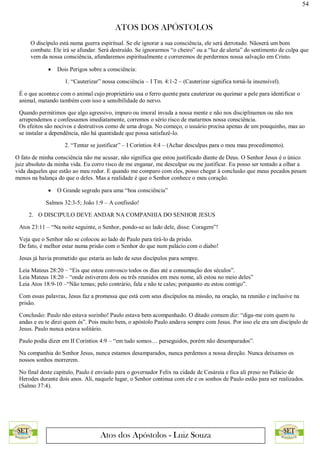 54
ATOS DOS APÓSTOLOS
Atos dos Apóstolos - Luiz Souza
O discípulo está numa guerra espiritual. Se ele ignorar a sua consciência, ele será derrotado. Nãoserá um bom
combate. Ele irá se afundar. Será destruído. Se ignorarmos “o cheiro” ou a “luz de alerta” do sentimento de culpa que
vem da nossa consciência, afundaremos espiritualmente e correremos de perdermos nossa salvação em Cristo.
 Dois Perigos sobre a consciência:
1. “Cauterizar” nossa consciência – I Tm. 4:1-2 – (Cauterizar significa torná-la insensível).
É o que acontece com o animal cujo proprietário usa o ferro quente para cauterizar ou queimar a pele para identificar o
animal, matando também com isso a sensibilidade do nervo.
Quando permitimos que algo agressivo, impuro ou imoral invada a nossa mente e não nos disciplinamos ou não nos
arrependemos e confessamos imediatamente, corremos o sério risco de matarmos nossa consciência.
Os efeitos são nocivos e destrutivos como de uma droga. No começo, o usuário precisa apenas de um pouquinho, mas ao
se instalar a dependência, não há quantidade que possa satisfazê-lo.
2. “Tentar se justificar” – I Coríntios 4:4 – (Achar desculpas para o meu mau procedimento).
O fato de minha consciência não me acusar, não significa que estou justificado diante de Deus. O Senhor Jesus é o único
juiz absoluto da minha vida. Eu corro risco de me enganar, me desculpar ou me justificar. Eu posso ser tentado a olhar a
vida daqueles que estão ao meu redor. E quando me comparo com eles, posso chegar à conclusão que meus pecados pesam
menos na balança do que o deles. Mas a realidade é que o Senhor conhece o meu coração.
 O Grande segredo para uma “boa consciência”
Salmos 32:3-5; João 1:9 – A confissão!
2. O DISCIPULO DEVE ANDAR NA COMPANHIA DO SENHOR JESUS
Atos 23:11 – “Na noite seguinte, o Senhor, pondo-se ao lado dele, disse: Coragem”!
Veja que o Senhor não se colocou ao lado de Paulo para tirá-lo da prisão.
De fato, é melhor estar numa prisão com o Senhor do que num palácio com o diabo!
Jesus já havia prometido que estaria ao lado de seus discípulos para sempre.
Leia Mateus 28:20 – “Eis que estou convosco todos os dias até a consumação dos séculos”.
Leia Mateus 18:20 – “onde estiverem dois ou três reunidos em meu nome, ali estou no meio deles”
Leia Atos 18:9-10 –“Não temas; pelo contrário, fala e não te cales; porquanto eu estou contigo”.
Com essas palavras, Jesus faz a promessa que está com seus discípulos na missão, na oração, na reunião e inclusive na
prisão.
Conclusão: Paulo não estava sozinho! Paulo estava bem acompanhado. O ditado comum diz: “diga-me com quem tu
andas e eu te direi quem és”. Pois muito bem, o apóstolo Paulo andava sempre com Jesus. Por isso ele era um discípulo de
Jesus. Paulo nunca estava solitário.
Paulo podia dizer em II Coríntios 4:9 – “em tudo somos… perseguidos, porém não desamparados”.
Na companhia do Senhor Jesus, nunca estamos desamparados, nunca perdemos a nossa direção. Nunca deixamos os
nossos sonhos morrerem.
No final deste capitulo, Paulo é enviado para o governador Felix na cidade de Cesáreia e fica ali preso no Palácio de
Herodes durante dois anos. Ali, naquele lugar, o Senhor continua com ele e os sonhos de Paulo estão para ser realizados.
(Salmo 37:4).
 