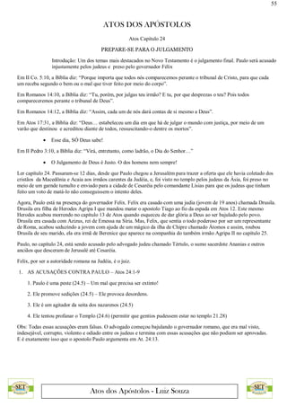 55
ATOS DOS APÓSTOLOS
Atos dos Apóstolos - Luiz Souza
Atos Capítulo 24
PREPARE-SE PARA O JULGAMENTO
Introdução: Um dos temas mais destacados no Novo Testamento é o julgamento final. Paulo será acusado
injustamente pelos judeus e preso pelo governador Félix
Em II Co. 5:10, a Bíblia diz: “Porque importa que todos nós comparecemos perante o tribunal de Cristo, para que cada
um receba segundo o bem ou o mal que tiver feito por meio do corpo”.
Em Romanos 14:10, a Bíblia diz: “Tu, porém, por julgas teu irmão? E tu, por que desprezas o teu? Pois todos
compareceremos perante o tribunal de Deus”.
Em Romanos 14:12, a Bíblia diz: “Assim, cada um de nós dará contas de si mesmo a Deus”.
Em Atos 17:31, a Bíblia diz: “Deus… estabeleceu um dia em que há de julgar o mundo com justiça, por meio de um
varão que destinou e acreditou diante de todos, ressuscitando-o dentre os mortos”.
 Esse dia, SÓ Deus sabe!
Em II Pedro 3:10, a Bíblia diz: “Virá, entretanto, como ladrão, o Dia do Senhor…”
 O Julgamento de Deus é Justo. O dos homens nem sempre!
Ler capítulo 24. Passaram-se 12 dias, desde que Paulo chegou a Jerusalém para trazer a oferta que ele havia coletado dos
cristãos da Macedônia e Acaia aos irmãos carentes da Judéia, e, foi visto no templo pelos judeus da Ásia, foi preso no
meio de um garnde tumulto e enviado para a cidade de Cesaréia pelo comandante Lísias para que os judeus que tinham
feito um voto de matá-lo não conseguissem o intento deles.
Agora, Paulo está na presença do governador Felix. Felix era casado com uma judia (jovem de 19 anos) chamada Drusila.
Drusila era filha de Herodes Agripa I que mandou matar o apostolo Tiago ao fio da espada em Atos 12. Este mesmo
Herodes acabou morrendo no capítulo 13 de Atos quando esqueceu de dar glória a Deus ao ser bajulado pelo povo.
Drusila era casada com Azizus, rei de Emessa na Síria. Mas, Felix, que sentia o todo poderoso por ser um representante
de Roma, acabou seduzindo a jovem com ajuda de um mágico da ilha de Chipre chamado Átomos e assim, roubou
Drusila de seu marido, ela era irmã de Berenice que aparece na companhia do também irmão Agripa II no capítulo 25.
Paulo, no capítulo 24, está sendo acusado pelo advogado judeu chamado Tértulo, o sumo sacerdote Ananias e outros
anciãos que desceram de Jerusalé até Cesaréia.
Felix, por ser a autoridade romana na Judéia, é o juiz.
1. AS ACUSAÇÕES CONTRA PAULO – Atos 24:1-9
1. Paulo é uma peste (24.5) – Um mal que precisa ser extinto!
2. Ele promove sedições (24.5) – Ele provoca desordens.
3. Ele é um agitador da seita dos nazarenos (24.5)
4. Ele tentou profanar o Templo (24.6) (permitir que gentios pudessem estar no templo 21.28)
Obs: Todas essas acusações eram falsas. O advogado começou bajulando o governador romano, que era mal visto,
indesejável, corrupto, violento e odiado entre os judeus e termina com essas acusações que não podiam ser aprovadas.
E é exatamente isso que o apostolo Paulo argumenta em At. 24:13.
 