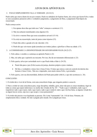 56
ATOS DOS APÓSTOLOS
Atos dos Apóstolos - Luiz Souza
2. PAULO SIMPLESMENTE FALA A VERDADE (24:10-21)
Paulo sabia que estava diante de um juiz romano. Paulo na sabedoria do Espírito Santo, diz coisas que fazem Felix e todos
os seus acusadores pensarem sobre o verdadeiro julgamento, o julgamento de Deus, o julgamento final depois da
ressurreição.
Paulo começa assim:
1. Faz apenas doze dias que todo esse “rebu” começou a acontecer (11).
2. Não me acharam tumultuando coisa alguma (12).
3. Eu sirvo o mesmo Deus que esses acusadores servem! (13-14).
4. Eu creio na ressurreição, tanto de justos como injustos (15).
5. Paulo fala sobre o grande alvo da vida dele: (16).
6. Paulo diz que veio trazer ajuda (esmolas) aos irmãos judeus e glorificar a Deus na cidade. (17).
3. A CURIOSIDADE E A DESONESTIDADE DO GOVERNADOR FELIX (24:22-27)
1. Felix adiou o veredito e a sentença ao apóstolo Paulo (v.22)
2. Mas, ele sabia que o apóstolo era inocente. Por isso, lhe dá um tratamento diferenciado (v.23)
3. Felix queria, talvez por curiosidade ouvir o que Paulo tinha a falar (v.24-25).
 Paulo fala para o juiz (Felix) acerca de justiça, domínio próprio e juízo vindouro.
 De fato, o verdadeiro e único Juiz é Jesus Cristo. O único que estava e está em controle do destino dos
homens é Jesus Cristo.. Não era o imperador, nem muito menos Felix, o governador.
4. Felix queria, com sua desonestidade, dinheiro de Paulo para poder soltá-lo, o que não aconteceu (v. 26).
CONCLUSÃO:
1. O cristão deve viver de tal forma, com uma consciência limpa, que ninguém poderá o acusa-lo.
2. Para o cristão ter uma consciência pura, exige disciplina, trabalho, garra, dizer não para as coisas mundanas, fugir de
todas as coisas que sejam maliciosas e se encher das virtudes de Fp. 4:8 – “Tudo o que é verdadeiro, tudo o que é
respeitável, tudo o que é justo, tudo o que é puro, tudo o que é amável, tudo o que é de boa fama, se alguma virtude há e
se algum louvor existe, seja isso o que ocupe o vosso pensamento”.
3. O cristão não precisa viver bajulando as pessoas. Ele é uma “testemunha” (At. 1:8) de Jesus. Portanto, ele
simplesmente fala a verdade. Ele não é julgado pelo mundo. Ele é julgado por Jesus.
 