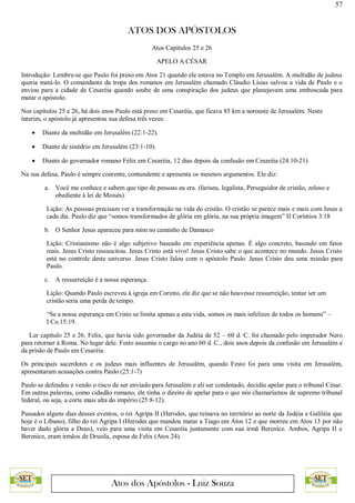 57
ATOS DOS APÓSTOLOS
Atos dos Apóstolos - Luiz Souza
Atos Capítulos 25 e 26
APELO A CÉSAR
Introdução: Lembre-se que Paulo foi preso em Atos 21 quando ele estava no Templo em Jerusalém. A multidão de judeus
queria matá-lo. O comandante da tropa dos romanos em Jerusalém chamado Cláudio Lísias salvou a vida de Paulo e o
enviou para a cidade de Cesaréia quando soube de uma conspiração dos judeus que planejavam uma emboscada para
matar o apóstolo.
Nos capítulos 25 e 26, há dois anos Paulo está preso em Cesaréia, que ficava 85 km a noroeste de Jerusalém. Neste
ínterim, o apóstolo já apresentou sua defesa três vezes:
 Diante da multidão em Jerusalém (22:1-22).
 Diante de sinédrio em Jerusalém (23:1-10).
 Diante do governador romano Felix em Cesaréia, 12 dias depois da confusão em Cesaréia (24:10-21)
Na sua defesa, Paulo é sempre coerente, contundente e apresenta os mesmos argumentos. Ele diz:
a. Você me conhece e sabem que tipo de pessoas eu era. (fariseu, legalista, Perseguidor de cristão, zeloso e
obediente à lei de Moisés).
Lição: As pessoas precisam ver a transformação na vida do cristão. O cristão se parece mais e mais com Jesus a
cada dia. Paulo diz que “somos transformados de glória em glória, na sua própria imagem” II Coríntios 3:18
b. O Senhor Jesus apareceu para mim no caminho de Damasco
Lição: Cristianismo não é algo subjetivo baseado em experiência apenas. É algo concreto, baseado em fatos
reais. Jesus Cristo ressuscitou. Jesus Cristo está vivo! Jesus Cristo sabe o que acontece no mundo. Jesus Cristo
está no controle deste universo. Jesus Cristo falou com o apóstolo Paulo. Jesus Cristo deu uma missão para
Paulo.
c. A ressurreição é a nossa esperança.
Lição: Quando Paulo escreveu à igreja em Corinto, ele diz que se não houvesse ressurreição, tentar ser um
cristão seria uma perda de tempo.
“Se a nossa esperança em Cristo se limita apenas a esta vida, somos os mais infelizes de todos os homens” –
I Co.15:19.
Ler capítulo 25 e 26. Felix, que havia sido governador da Judéia de 52 – 60 d. C. foi chamado pelo imperador Nero
para retornar à Roma. No lugar dele. Festo assumiu o cargo no ano 60 d. C., dois anos depois da confusão em Jerusalém e
da prisão de Paulo em Cesaréia.
Os principais sacerdotes e os judeus mais influentes de Jerusalém, quando Festo foi para uma visita em Jerusalém,
apresentaram acusações contra Paulo (25:1-7)
Paulo se defendeu e vendo o risco de ser enviado para Jerusalém e ali ser condenado, decidiu apelar para o tribunal César.
Em outras palavras, como cidadão romano, ele tinha o direito de apelar para o que nós chamaríamos de supremo tribunal
federal, ou seja, a corte mais alta do império (25:8-12).
Passados alguns dias desses eventos, o rei Agripa II (Herodes, que reinava no território ao norte da Judéia e Galiléia que
hoje é o Líbano), filho do rei Agripa I (Herodes que mandou matar a Tiago em Atos 12 e que morreu em Atos 13 por não
haver dado glória a Deus), veio para uma visita em Cesaréia juntamente com sua irmã Berenice. Ambos, Agripa II e
Berenice, eram irmãos de Drusila, esposa de Felix (Atos 24).
 