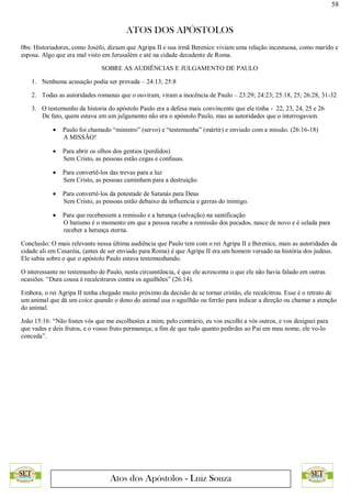 58
ATOS DOS APÓSTOLOS
Atos dos Apóstolos - Luiz Souza
0bs: Historiadores, como Joséfo, diziam que Agripa II e sua irmã Berenice viviam uma relação incestuosa, como marido e
esposa. Algo que era mal visto em Jerusalém e até na cidade decadente de Roma.
SOBRE AS AUDIÊNCIAS E JULGAMENTO DE PAULO
1. Nenhuma acusação podia ser provada – 24:13; 25:8
2. Todas as autoridades romanas que o ouviram, viram a inocência de Paulo – 23:29; 24:23; 25:18, 25; 26:28, 31-32
3. O testemunho da historia do apóstolo Paulo era a defesa mais convincente que ele tinha - 22, 23, 24, 25 e 26
De fato, quem estava em um julgamento não era o apóstolo Paulo, mas as autoridades que o interrogavam.
 Paulo foi chamado “ministro” (servo) e “testemunha” (mártir) e enviado com a missão. (26:16-18)
A MISSÃO!
 Para abrir os olhos dos gentios (perdidos)
Sem Cristo, as pessoas estão cegas e confusas.
 Para convertê-los das trevas para a luz
Sem Cristo, as pessoas caminham para a destruição.
 Para convertê-los da potestade de Satanás para Deus
Sem Cristo, as pessoas estão debaixo da influencia e garras do inimigo.
 Para que recebessem a remissão e a herança (salvação) na santificação
O batismo é o momento em que a pessoa recebe a remissão dos pecados, nasce de novo e é selada para
receber a herança eterna.
Conclusão: O mais relevante nessa última audiência que Paulo tem com o rei Agripa II e Berenice, mais as autoridades da
cidade ali em Cesaréia, (antes de ser enviado para Roma) é que Agripa II era um homem versado na história dos judeus.
Ele sabia sobre o que o apóstolo Paulo estava testemunhando.
O interessante no testemunho de Paulo, nesta circunstância, é que ele acrescenta o que ele não havia falado em outras
ocasiões. “Dura cousa é recalcitrares contra os aguilhões” (26:14).
Embora, o rei Agripa II tenha chegado muito próximo da decisão de se tornar cristão, ele recalcitrou. Esse é o retrato de
um animal que dá um coice quando o dono do animal usa o aguilhão ou ferrão para indicar a direção ou chamar a atenção
do animal.
João 15:16: “Não fostes vós que me escolhestes a mim; pelo contrário, eu vos escolhi a vós outros, e vos designei para
que vades e deis frutos, e o vosso fruto permaneça; a fim de que tudo quanto pedirdes ao Pai em meu nome, ele vo-lo
conceda”.
 
