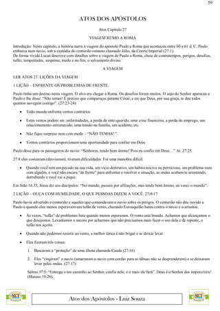 59
ATOS DOS APÓSTOLOS
Atos dos Apóstolos - Luiz Souza
Atos Capítulo 27
VIAGEM RUMO A ROMA
Introdução: Neste capítulo, a história narra à viagem do apóstolo Paulo a Roma que aconteceu entre 60 e 61 d. C. Paulo
embarca num navio, sob a custódia do centurião romano chamado Júlio, da Coorte Imperial (27:1).
De forma vívida Lucas descreve com detalhes sobre a viagem de Paulo a Roma, cheia de contratempos, perigos, desafios,
tufão, tempestades, suspense, medo e no fim, o salvamento divino.
A VIAGEM
LER ATOS 27. LIÇÕES DA VIAGEM
1 LIÇÃO – ENFRENTE OS PROBLEMAS DE FRENTE.
Paulo tinha um destino nesta viagem. O alvo era chegar a Roma. Os desafios foram muitos. O anjo do Senhor apareceu a
Paulo e lhe disse: “Não temas! É preciso que compareças perante César, e eis que Deus, por sua graça, te deu todos
quantos navegam contigo”. (27:23-24)
 Todo mundo enfrenta ventos contrários
 Estes ventos podem ser: enfermidades, a perda de ente-querido, uma crise financeira, a perda do emprego, um
relacionamento estremecido, uma tensão na família, um acidente, etc.
 Não fique surpreso nem com medo – “NÃO TEMAS! ”.
 Ventos contrários proporcionam uma oportunidade para confiar em Deus
Paulo disse para os passageiros do navio: “Senhores, tendo bom ânimo! Pois eu confio em Deus…” At. 27:25.
27:8 eles costearam (desviaram), tiveram dificuldades. Foi uma manobra difícil.
 Quando você tem um pecado na sua vida, um vicio destrutivo, um hábito nocivo ou pernicioso, um problema num
com alguém, e você não encara “de frente” para enfrentar e resolver a situação, as ondas acabam te arrastando,
derrubando e você vai a pique.
Em João 16:33, Jesus diz aos discípulos: “No mundo, passais por afiliações, mas tende bom ânimo, eu venci o mundo”.
2 LIÇÃO – OUÇA COM HUMILDADE, O QUE PESSOAS DIZEM A VOCÊ. 27:9-17
Paulo havia advertido o centurião e aqueles que comandavam o navio sobre os perigos. O centurião não deu ouvido a
Paulo e quando eles menos esperavam um tufão de vento, chamado Euroaquilão bateu contra o navio e o arrastou.
 Às vezes, “tufão” de problemas bate quando menos esperamos. O vento está brando. Achamos que alcançamos o
que desejamos. Levantamos a ancora por acharmos que não precisamos mais fazer o uso dela e de repente, o
tufão nos açoita.
 Quando não podemos resistir ao vento, a melhor tática é não brigar e se deixar levar.
 Eles fizeram três coisas:
1. Buscaram a “proteção” de uma ilhota chamada Cauda (27:16)
2. Eles “cingiram” o navio (amarraram o navio com cordas para as tábuas não se desprenderem) e se deixaram
levar pelas ondas. (27:17)
Salmo 37:5: “Entrega o teu caminho ao Senhor, confia nele, e o mais ele fará”. Deus é o Senhor dos impossíveis!
(Mateus 19:26).
 